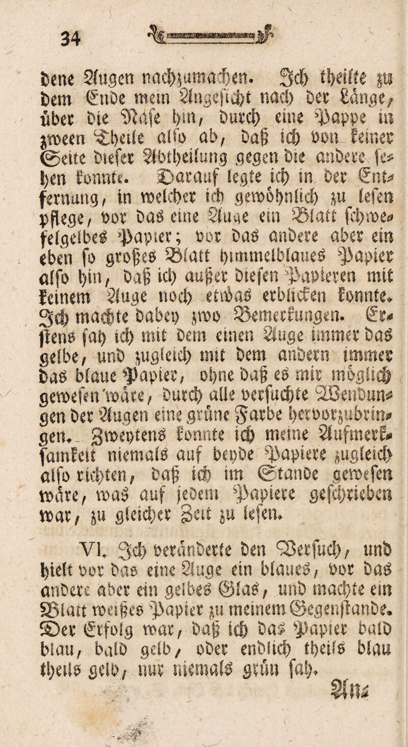 bene 2fugcn nachiumaehen. 3d) trifte jti bem €nbe mem 2tngefi4)t nacl) bet ßünge , übet öte «Reife bin, butd) eine pappe in $ween Steile alfo ab, bafl id) öon feinet (gelte biefet 2lbtl)eilun.g gegen öte anbete fe# jjen fonnte. Darauf legte tcf) in bet €nt* fernung, in weichet id) gew&önücl) ju lefen pflege, bot öaö eine Staue ein 33latt fci)we<> felgelbes Rapier; Per bas cmöere aber ein eben fo grojjeb tölatt himmelblaues Rapier alfo bin, baf id) auflet biefen papieren mit feinem 2(uge nod) etibaö etbiicfen fonnte» 3d) machte babep jwo SBemetfungen. €t< fieno jal) id) mit öem einen Singe tarntet baö gelbe, unb jugletd) mit bem anbetn tmmet baö blaue »Papier, ot>ne ba§ es mit nioglicfr / gewesen'wate, butd) alle berfud)te SIBenDun* gen bet Singen eine grüne Jatbe betbotjubtin» gen»- gweptenS fonnte id) meine SfufmetE» famfeit niemals auf btpbe Paptete jugleid) alfo tickten, baf id) im ©tanbe gewefen wate, waS auf jebet» Papiete gefdmebe» war, ju gleid)et Seit ju lefen. VI. 3d> betänbette ben ^etfud), unb hielt bet bas eine 2fuge ein blaues, bot bas anbete aber ein gelbes ©las, unb machte ein «Blatt weifeo papiet ju meinem ©egenjianbe. ©et Erfolg war, baf id) bas papiet balb blau, balb gelb, ober enölid) ti)eils blau tfeiis gelb, nut niemals grün fat).