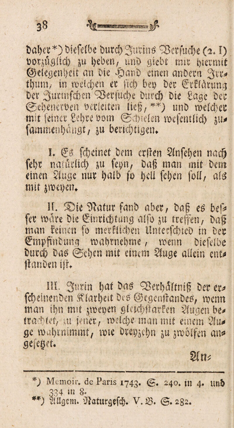 t>al)er * **)) biefelbe öutd) 3uttn$ ^öcrfucfx (2. f) toorjügiid) ju l)eben, unt> gtebt mit hiermit @degent)eit an Die -£)atiö einen anüetn %%u in rodeten ec ficf> bei) bec C'tfiätung feer ^urtnftfren C2ktjucbe burtj) Die £age Der ©etjenerbei! bettelten lief, +*) mib meicbet mit feinet Set>te öom @d)ie(en mefentitd) 511# fammeti&angt, ju benötigen. I. So fdtetnet Dem etflen Sinfeben naefj fel)t natüilicf) ju fep, Dafj man mit Dem einen 2(uge nut t>ali> fo t>cLl feljen füll, ate mit jmepen. II. 5Die 9*atur fanb aber, baf e$ bef# fee märe bie ©nriebtung alfo ju treffen, baff man feinen fo metfUcben Untecfdxeö in Der Srnpftutuna wabwebme, wenn Diefeibe but$ baö @ebm mtt einem Slugc allein ent# jfanben iff» III. Surin b<*f txiö Q?erf)äftn!(? Der er# fcbelnenben ,f iarbest btö @cgenlfanbe6, n?enn man ibn mit jmepen gktd)ftarfen Singen be# tra ttet, ui jener, rodd)e man mtt einem 2Iu# ge wabinimrot, rote Dcepjd)n j,u jmöifen au# flefeget. *) Memoir. de Paris 1743. g. 240. tu 4. un5 334 in 8. **) SlUgem. üjatuegefeb. V. >8. @.282.