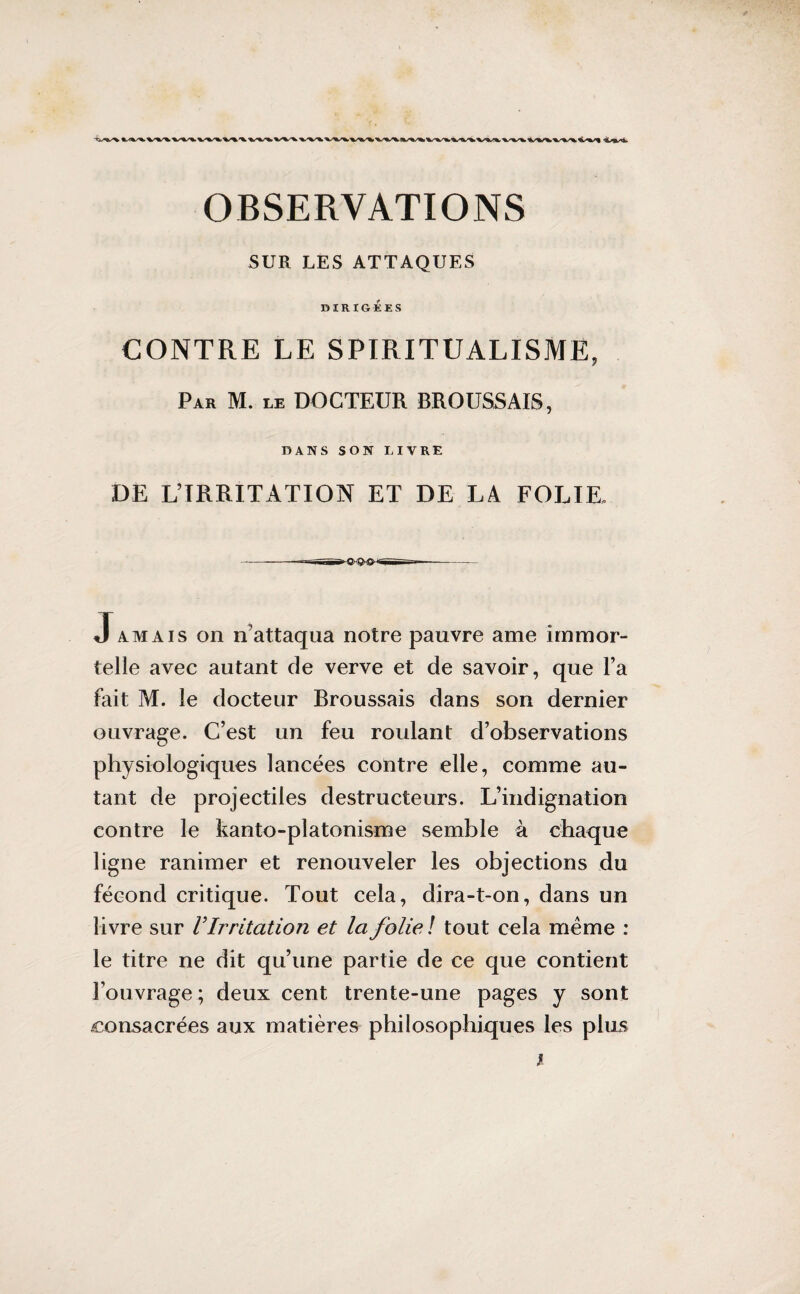 SUR LES ATTAQUES DIRIGÉES CONTRE LE SPIRITUALISME, Par M. le DOCTEUR BROUSSAIS, DANS SON LIVRE DE L’IRRITATION ET DE LA FOLIE, -~r~'PSÜlïT* ——n Jamaïs on n’attaqua notre pauvre ame immor¬ telle avec autant de verve et de savoir, que l’a fait M. le docteur Rroussais dans son dernier ouvrage. C’est un feu roulant d’observations physiologiques lancées contre elle, comme au¬ tant de projectiles destructeurs. L’indignation contre le kanto-platonisme semble à chaque ligne ranimer et renouveler les objections du fécond critique. Tout cela, dira-t-on, dans un livre sur V Irritation et la folie! tout cela meme : le titre ne dit qu’une partie de ce que contient l’ouvrage ; deux cent trente-une pages y sont consacrées aux matières philosophiques les plus