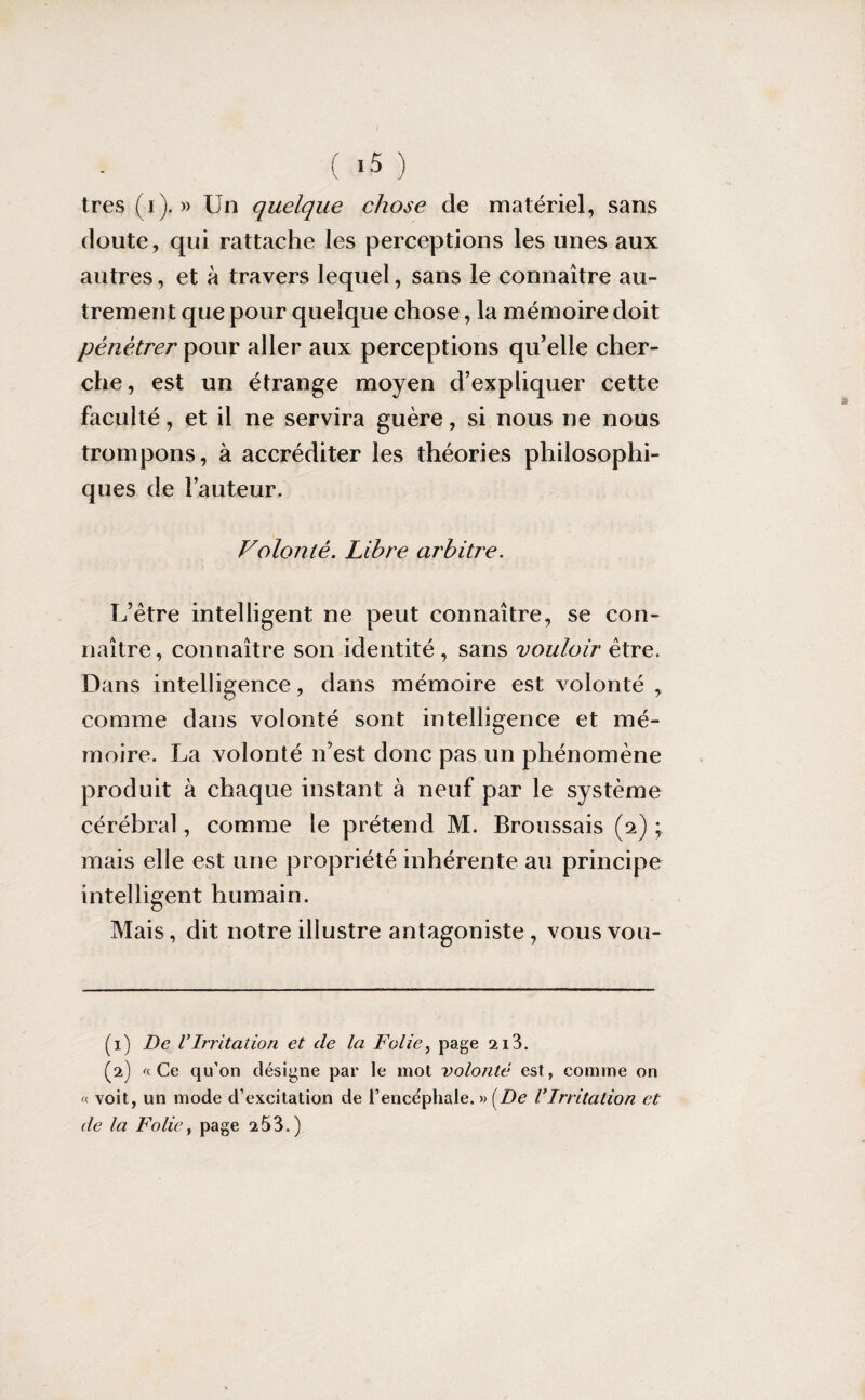 ( ‘5 ) très (i). » Un quelque chose de matériel, sans doute, qui rattache les perceptions les unes aux autres, et à travers lequel, sans le connaître au¬ trement que pour quelque chose, la mémoire doit pénétrer pour aller aux perceptions qu’elle cher¬ che, est un étrange moyen d’expliquer cette faculté, et il ne servira guère, si nous ne nous trompons, à accréditer les théories philosophi¬ ques de l’auteur. Volonté. Libre arbitre. L’ètre intelligent ne peut connaître, se con¬ naître, connaître son identité, sans vouloir être. Dans intelligence, dans mémoire est volonté , comme dans volonté sont intelligence et mé¬ moire. La volonté n’est donc pas un phénomène produit à chaque instant à neuf par le système cérébral, comme le prétend M. Broussais (2) ; mais elle est une propriété inhérente au principe intelligent humain. Mais, dit notre illustre antagoniste , vous vou- (1) De VIrritation et de la Folie, page 213. (2) a Ce qu’on désigne par le mot volonté est, comme on « voit, un mode d’excitation de l’ence'phale. » [De VIrritation et de la Folie, page 2 53.)