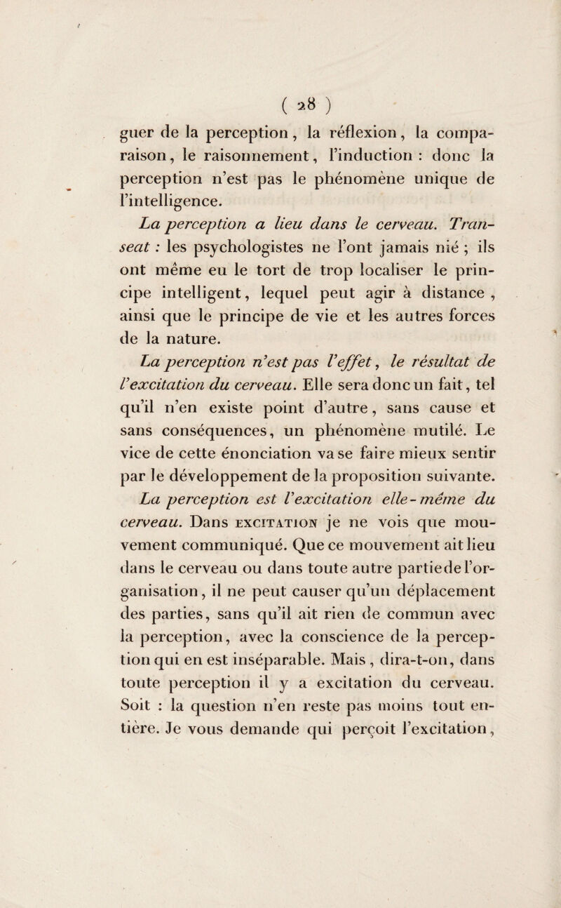 f ( 28 ) guer de la perception, la réflexion, la compa¬ raison , le raisonnement, l’induction : donc la perception n’est pas le phénomène unique de l’intelligence. La perception a lieu dans le cerveau. Tran- seat : les psychologistes ne l’ont jamais nié ; ils ont même eu le tort de trop localiser le prin¬ cipe intelligent, lequel peut agir à distance , ainsi que le principe de vie et les autres forces de la nature. La perception n'est pas l'effet, le résultat de V excitation du cerveau. Elle sera donc un fait, tel qu’il n’en existe point d’autre, sans cause et sans conséquences, un phénomène mutilé. Le vice de cette énonciation vase faire mieux sentir par le développement de la proposition suivante. La perception est Vexcitation elle- même du cerveau. Dans excitation je ne vois que mou¬ vement communiqué. Que ce mouvement ait lieu dans le cerveau ou dans toute autre partiedel’or¬ ganisation , il ne peut causer qu’un déplacement des parties, sans qu’il ait rien de commun avec la perception, avec la conscience de la percep¬ tion qui en est inséparable. Mais , dira-t-011, dans toute perception il y a excitation du cerveau. Soit : la question n’en reste pas moins tout en¬ tière. Je vous demande qui perçoit l’excitation,