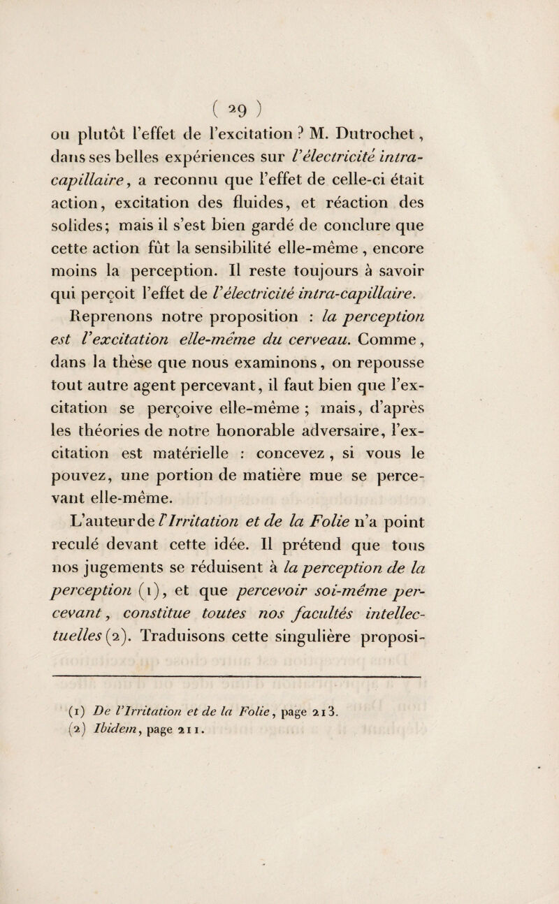 ou plutôt l’effet de l’excitation ? M. Dutrochet, dans ses belles expériences sur Vélectricité intra- capillaire y a reconnu que l’effet de celle-ci était action, excitation des fluides, et réaction des solides; mais il s’est bien gardé de conclure que cette action fût la sensibilité elle-même , encore moins la perception. Il reste toujours à savoir qui perçoit l’effet de Vélectricité intra-capillaire. Reprenons notre proposition : la perception est Vexcitation elle-même du cerceau. Comme, dans la thèse que nous examinons, on repousse tout autre agent percevant, il faut bien que l’ex¬ citation se perçoive elle-même ; mais, d’après les théories de notre honorable adversaire, l’ex¬ citation est matérielle : concevez , si vous le pouvez, une portion de matière mue se perce¬ vant elle-même. L’auteur de T Irrita tion et de la Folie n’a point reculé devant cette idée. Il prétend que tous nos jugements se réduisent à la perception de la perception (i), et que percevoir soi-même pet- cevant, constitue toutes nos facultés intellec¬ tuelles (2). Traduisons cette singulière proposi- (1) De VIrritation et de la Folie, page 213. (2) Ibidem, page 211.