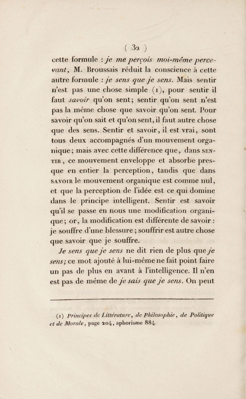 cette formule : je me perçois moi-même perce- vaut, M. Broussais réduit la conscience à cette autre formule : je sens que je sens. Mais sentir n’est pas une chose simple (i), pour sentir il faut savoir qu’on sent; sentir qu’on sent n’est pas la même chose que savoir qu’on sent. Pour savoir qu’on sait et qu’on sent, il faut autre chose que des sens. Sentir et savoir, il est vrai, sont tous deux accompagnés d’un mouvement orga¬ nique; mais avec cette différence que, dans sen¬ tir , ce mouvement enveloppe et absorbe pres¬ que en entier la perception, tandis que dans savoir le mouvement organique est comme nul, et que la perception de l’idée est ce qui domine dans le principe intelligent. Sentir est savoir qu’il se passe en nous une modification organi¬ que; or, la modification est différente de savoir : je souffre d’une blessure ; souffrir est autre chose que savoir que je souffre. Je sens que je sens ne dit rien de plus que je sens; ce mot ajouté à lui-même ne fait point faire un pas de plus en avant à l’intelligence. Il n’en est pas de même de je sais que je sens. On peut (i) Principes de Littérature, de Philosophie, de Politique et de Morale, page sto4, aphorisme 884-
