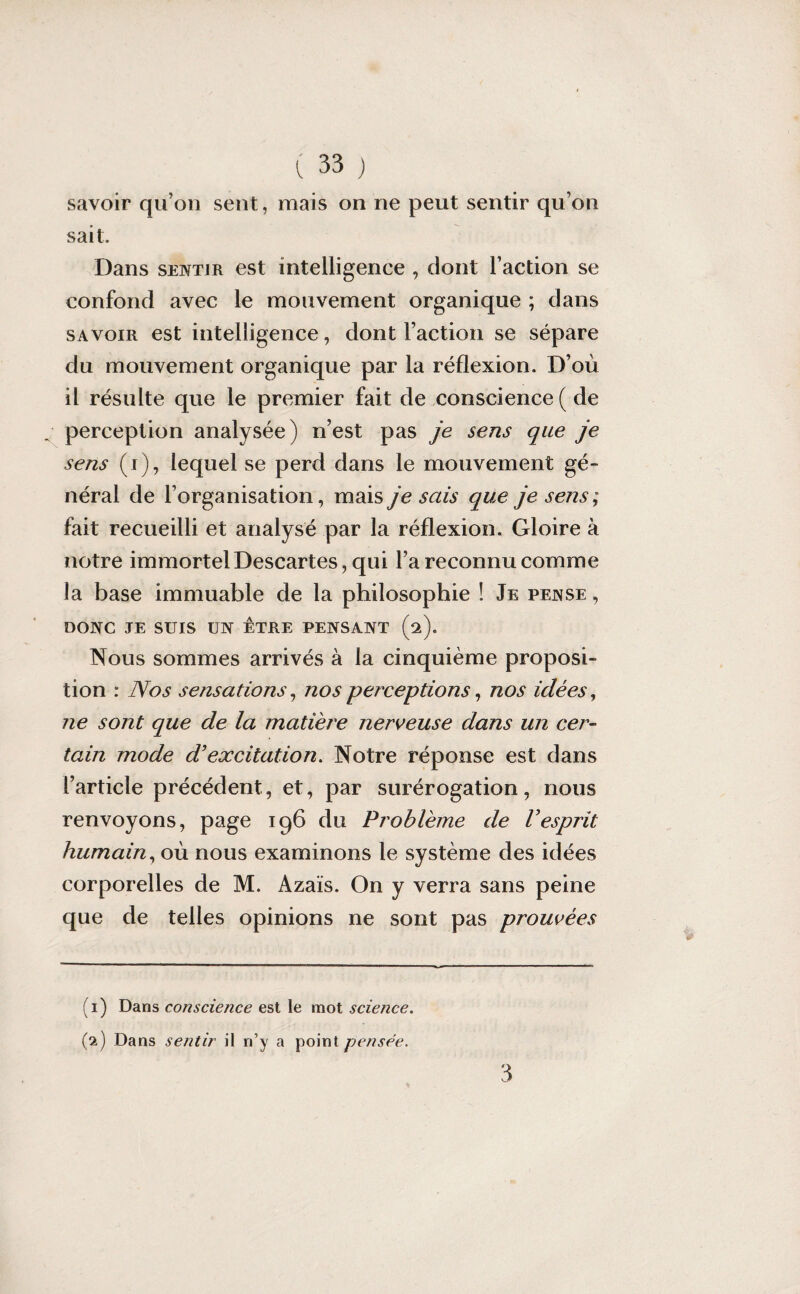 savoir qu’on sent, mais on ne peut sentir qu’on sait. Dans sentir est intelligence , dont l’action se confond avec le mouvement organique ; dans savoir est intelligence, dont Faction se sépare du mouvement organique par la réflexion. D’où il résulte que le premier fait de conscience ( de perception analysée) n’est pas je sens que je sens (i), lequel se perd dans le mouvement gé¬ néral de l’organisation, mais je sais que je sens; fait recueilli et analysé par la réflexion. Gloire à notre immortel Descartes, qui l’a reconnu comme la base immuable de la philosophie ! Je pense , DONC JE SUIS UN ETRE PENSANT (2). Nous sommes arrivés à la cinquième proposi¬ tion : Nos sensations, nos perceptions, nos idées, ne sont que de la matière nerveuse dans un cer¬ tain mode d’excitation. Notre réponse est dans l’article précédent, et, par surérogation, nous renvoyons, page 196 du Problème de Vesprit humain, où nous examinons le système des idées corporelles de M. Azaïs. On y verra sans peine que de telles opinions ne sont pas prouvées 3 (1) Dans conscience est le mot science. (2) Dans sentir il n’y a point pensée.