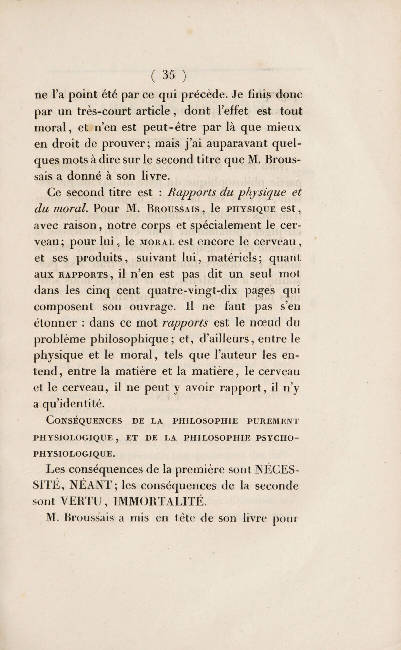 ne l’a point été par ce qui précède. Je finis donc par un très-court article, dont l’effet est tout moral, et n’en est peut-être par là que mieux en droit de prouver; mais j’ai auparavant quel¬ ques mots à dire sur le second titre que M. Brous¬ sais a donné à son livre. Ce second titre est : Rapports du physique et du moral. Pour M. Broussais , le physique est, avec raison, notre corps et spécialement le cer¬ veau; pour lui, le moral est encore le cerveau, et ses produits, suivant lui, matériels; quant aux rapports, il n’en est pas dit un seul mot dans les cinq cent quatre-vingt-dix pages qui composent son ouvrage. Il ne faut pas s’en étonner : dans ce mot rapports est le nœud du problème philosophique; et, d’ailleurs, entre le physique et le moral, tels que l’auteur les en¬ tend , entre la matière et la matière, le cerveau et le cerveau, il ne peut y avoir rapport, il n’y a qu’identité. Conséquences de la philosophie purement PHYSIOLOGIQUE , ET DE LA PHILOSOPHIE PSYCHO- PHYSIOLOGIQUE. Les conséquences de la première sont NÉCES¬ SITE, NÉANT; les conséquences de la seconde sont VERTU, IMMORTALITÉ. M. Broussais a mis en tête de son livre pour