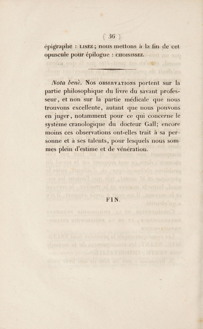 épigraphe : lisez; nous mettons à la fin de cet opuscule pour épilogue : choisissez. s. i • ê>- Nota bene. Nos observations portent sur la partie philosophique du livre du savant profes¬ seur, et non sur la partie médicale que nous trouvons excellente, autant que nous pouvons en juger, notamment pour ce qui concerne le système cranologique du docteur Gall; encore moins ces observations ont-elles trait à sa per¬ sonne et à ses talents, pour lesquels nous soin mes plein d’estime et de vénération. FIN.