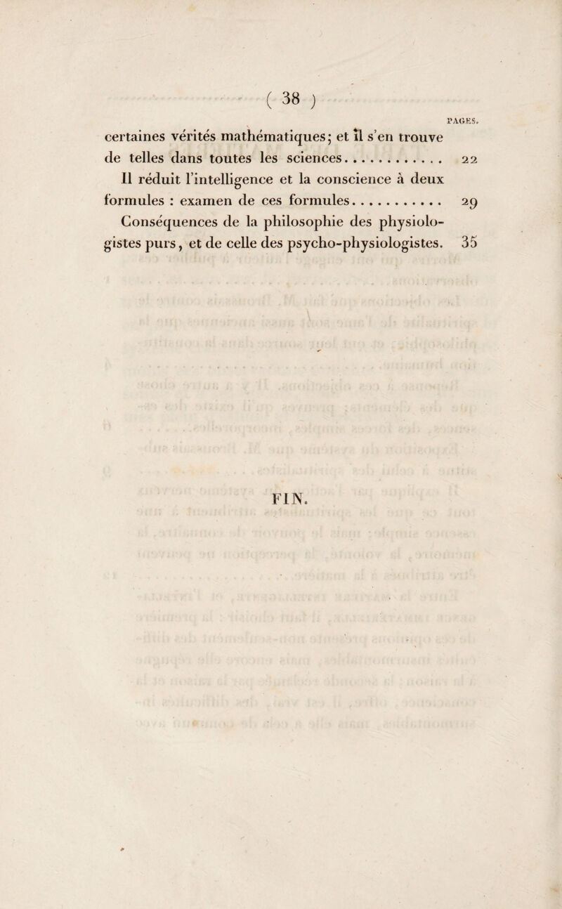l'AGKS. certaines vérités mathématiques; et il s’en trouve de telles dans toutes les sciences. 22 Il réduit l’intelligence et la conscience à deux formules : examen de ces formules. 29 Conséquences de la philosophie des physiolo¬ gistes purs, et de celle des psycho-physiologistes. 35 FIN. &