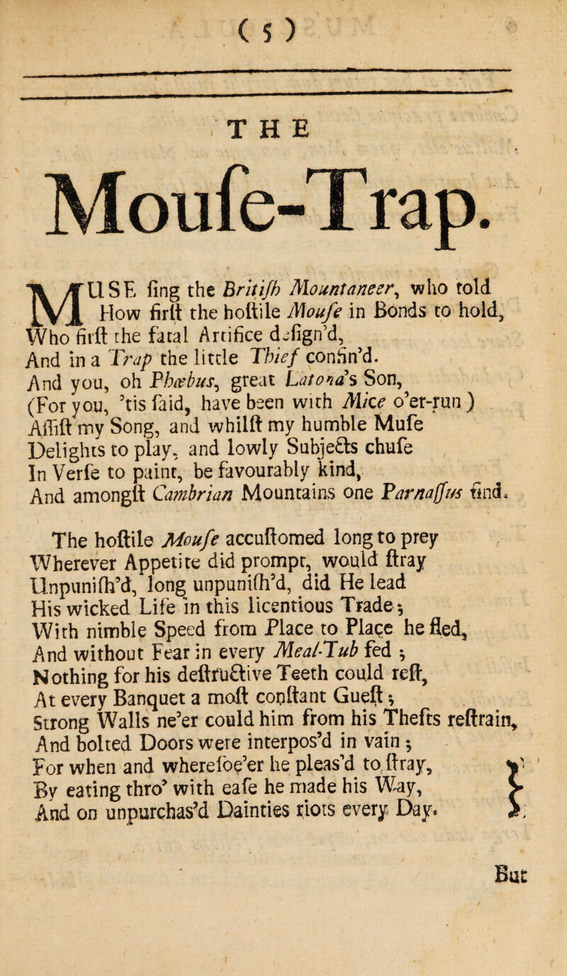 MUSE fing the Brilifh Mount aneer, who told How firft the hoftile Moufe in Bonds to hold. Who firft the fatal Artifice defign’d, And in a Trap the little Thief confin’d. And you, oh Phiebus, great Latona's Son, (For you, ’tis faid, have been with Mice o’er-run ) Affift my Song, and whilft my humble Mufe Delights to play, and lowly Subje&s chufe In Verfe to paint, be favourably kind, And amongft Cambrian Mountaias one Parnaffvs find. The hoftile Moufe accuftomed long to prey Wherever Appetite did prompt, would ftray Unpunilh’d, long unpunifh’d, did He lead His wicked Life in this licentious Trade -, With nimble Speed from Place to Place he fled. And without Fear in every Meal-Tub fed ; Nothing for his deftfuftive Teeth could reft, At every Banquet a moft copftant Gueft; Strong Walls ne’er could him from his Thefts reftrain. And bolted Doors were interpos’d in vain $ For when and wherel'oe’er he pleas’d to ftray. By eating thro’ with eafe he made his Way, And on unpurchas’d Dainties riots every. Day. But