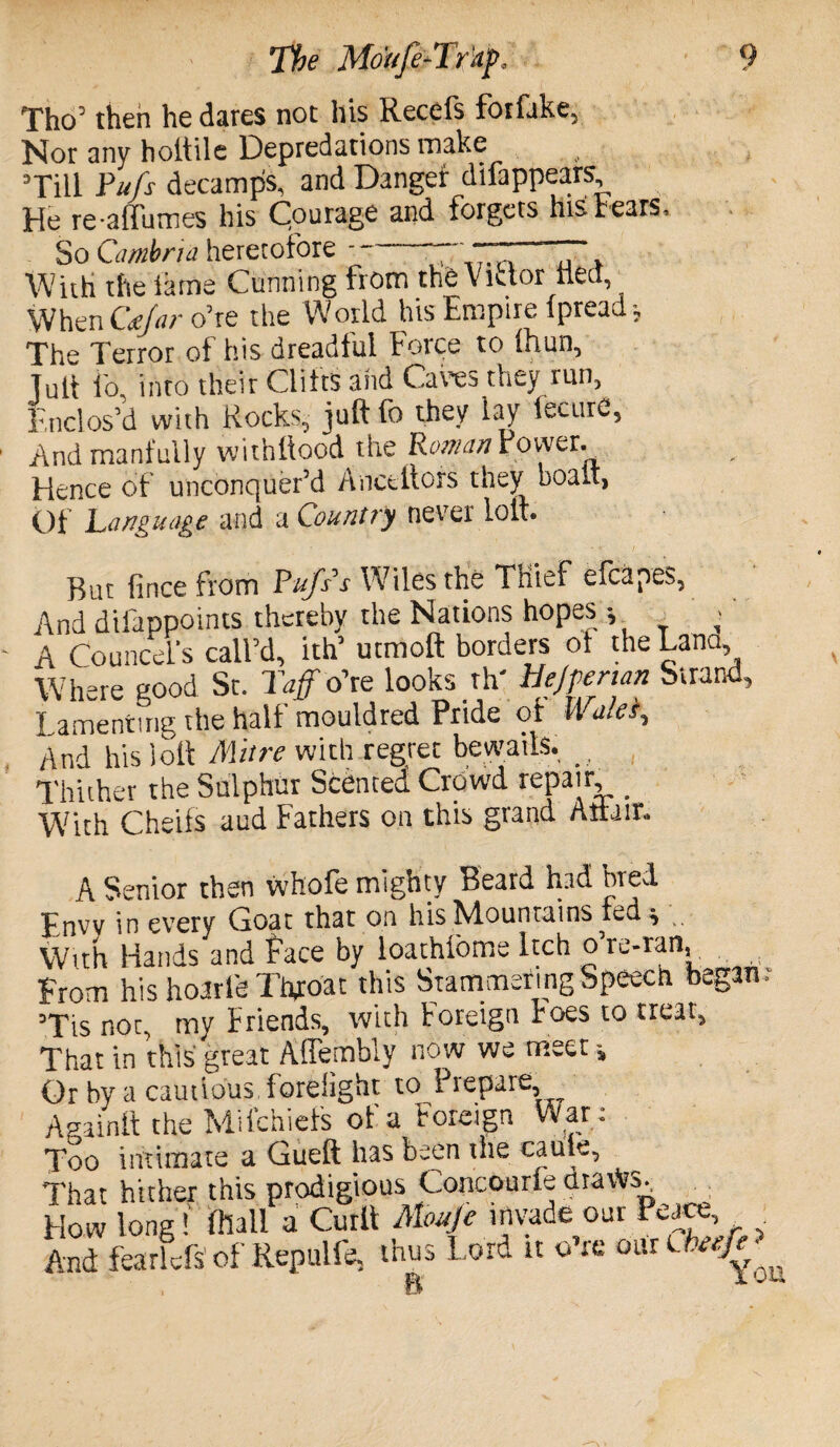 Tho’ then he dares not his Recefs fotfake, Nor any hoitile Depredations make ’Till Pufs decamps, and Danger difappears He reaffumes his Courage and forgets his tears. So Cambria heretofore T~, With the lame Cunning from the Victor tied. When C<ejar o’re the World his Empire lpreaJ, The Terror of his dreadful Force to Ihun, Tull I'o. into their Clifts and Cares they run, Enclos’d with Rocks, juft to they lay iecurc, And manfully withllood the Roman Power. Hence of unconquer’d Anctttofs they boait, Of Language and a Country never lolt. • < / But fince from Pujss Wiles the Thief efcapes, And dilappoints thereby the Nations hopes •, • A Councel’s call’d, ith’ utmoft borders of the Lana, Where good St. Taff o’re looks th' HeJpenan Strand, Lamenting the half mouldred Pride of Wa/ei, And his loft Mitre with regret bewails. _ Thither the Sulphur Scented Crowd repair _ With Cheifs aud Fathers on this grand Attain A Senior then whofe mighty Beard had bred Envv in every Coat that on his Mountains led $ With Hands and Face by loathiome Itch o’re-ran. From his hoarle Throat this Stammering Speech began: ’Tis not, my Friends, with Foreign Foes to treat, That in this great Affembly now we meet Or by a cautious forelight to Prepare, Againft the Miichiefs of a Foreign War: Too intimate a Gueft has been the caule, That hither this prodigious Concourie ttravVs, How long! ftlall a Curl! Moufe irtvade our Peace, . And fearlcfs of Repulfe, thus Lord it o’re B 1 uu