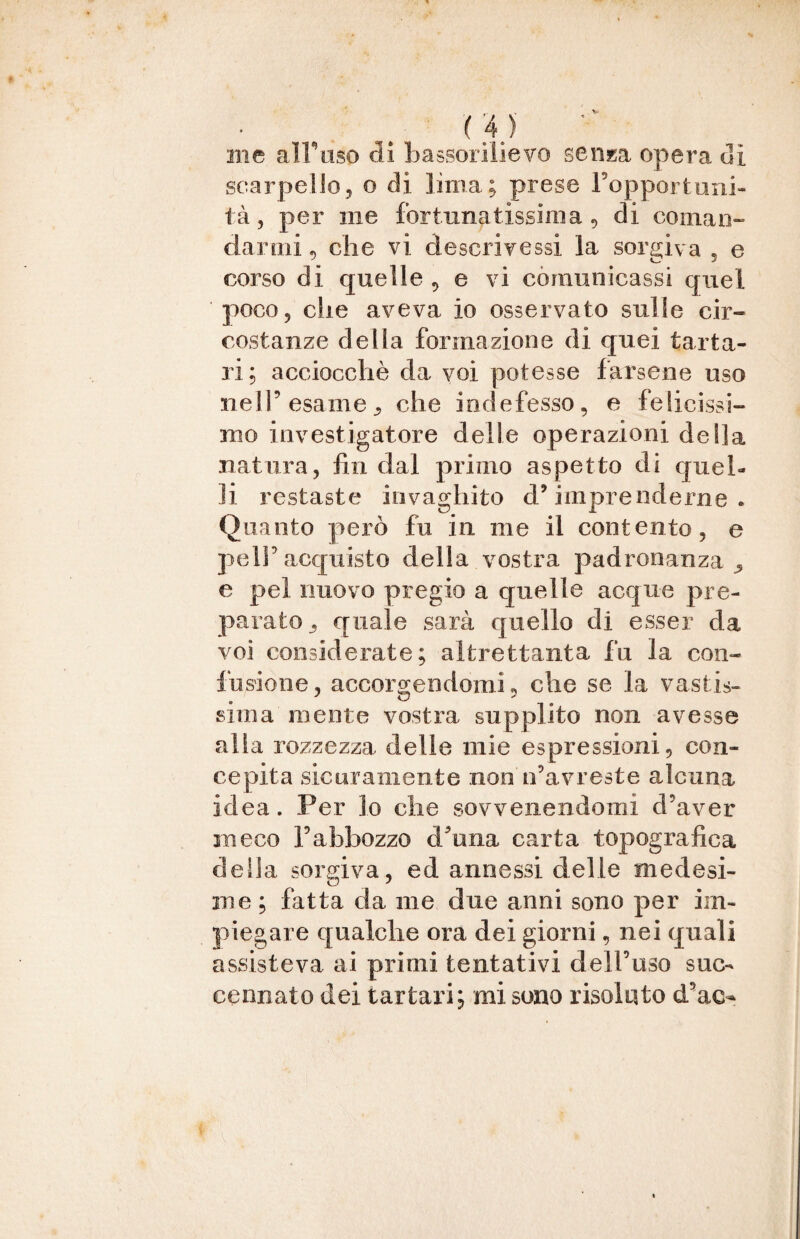 me all'uso di bassorilievo senza opera di scarpello, o di lima; prese Fopportuni- tà, per ine fortunatissima , di coman¬ darmi , che vi descrivessi la sorgiva 5 e corso di quelle , e vi comunicassi quel poco 5 die aveva io osservato sulle cir¬ costanze della formazione di quei tarta¬ ri; acciocché da voi potesse farsene uso nell’esame^ che indefesso, e felicissi¬ mo investigatore delle operazioni della natura, fin dal primo aspetto di quel¬ li restaste invaghito d’ imprenderne . Quanto però fu in me il contento, e pe 1Sacquisto della vostra padronanza 5 e pel nuovo pregio a quelle acque pre¬ parato . quale sarà quello di esser da voi considerate; altrettanta fu la con¬ fusione, accorgendomi „ che se la vastis- siili a mente vostra supplito non avesse alla rozzezza delle mie espressioni, con¬ cepita sicuramente non ifavreste alcuna idea. Per lo che sovvenendomi d’aver meco l’abbozzo d/una carta topografica delia sorgiva, ed annessi delle medesi¬ me ; fatta da me due anni sono per im¬ piegare qualche ora dei giorni, nei quali assisteva ai primi tentativi dell’uso suo Gennaio dei tartari; mi sono risolato d’ao