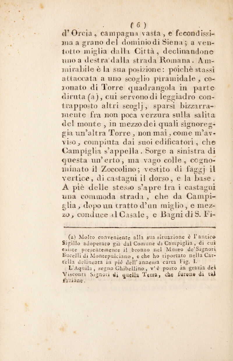 eP Orcia , cam pagna vasta , e feconci issi- ina a grano del dominio di Siena; a ve il¬ io ito miglia dalla Città, declinandone uno a destradalla strada Romana. Am¬ mirabile è la sua posizione: poiché stassi attaccata a uno scoglio piramidale 9 co¬ ronato di Torre quadrangola in parte diruta (a), cui servono di leggiadro con¬ trapposto altri scoglj, sparsi bizzarra¬ mente fra non poca verzura sulla salita del monte , in mezzo dei quali signoreg¬ gia un’altra Torre , non mai., come m’av¬ viso^ compiuta dai suoi edificatori, che Cam piglia s’appella. Sorge a sinistra di questa un’erto, ina vago colle, cogno¬ minato il Zoccolino; vestito di faggj il vertice, di castagni il dorso, e la base. A piè delle stesso s’apre tra i castagni una coni moda strada , che da Cam pi¬ glia , dopo uri tratto d’nn miglio, e mez¬ zo , conduce al Casale 5 e Bagni di S. Fi¬ fa) Molto conveniente alla sua situazione è F antica Sigillo adoperato già dal Comune di Campiglia , di cui esiste presentemente il bronzo nel Museo de’Signori Bucelli di Montepulciano, e che ho riportato nella Car¬ tella delineata in piè deli’annessa carta Fig. I. L’Aquila, segno Ghibellino , v’è posto in grazia dei Visconti Signori di ^udiii Terra, che fureae di tal fazione.