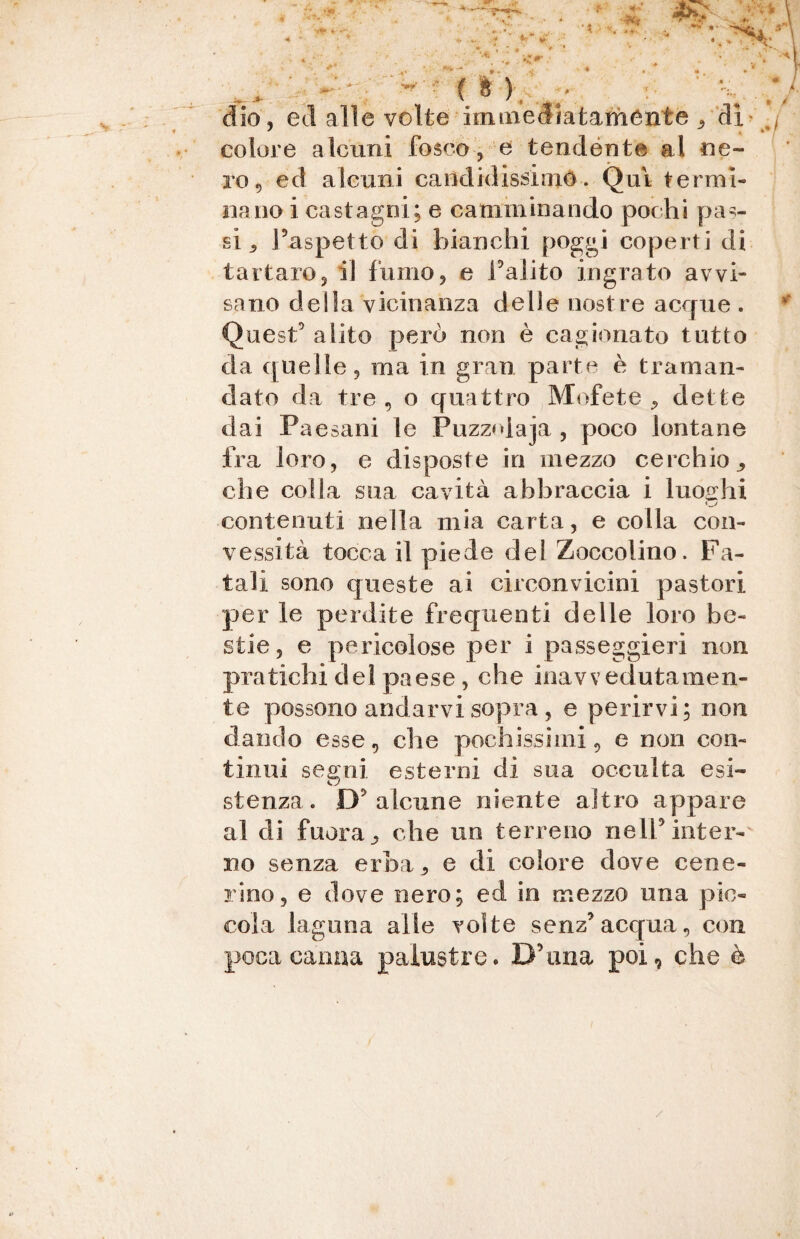 * f * K è dio , ed alle volte immediatamente , dì j colore alcuni fosco, e tendente al ne¬ ro., ed alcuni candidissimo. Qui termi» nano i castagni; e camminando pochi pas¬ si ^ l’aspettò di bianchi poggi coperti di tartaro, il fumo, e l’alito ingrato avvi¬ sano della vicinanza delle nostre acque . Quest’ alito però non è cagionato tutto da quelle, ma in gran parte è traman¬ dato da tre , o quattro Mofete , dette dai Paesani le Puzzolaja , poco lontane fra loro, e disposte in mezzo cerchio che colla sua cavità abbraccia i luoghi contenuti nella mia carta, e colla con¬ vessità tocca il piede del Zoccolino. Fa¬ tali sono queste ai circonvicini pastori per le perdite frequenti delle loro be¬ stie, e pericolose per i passeggieri non pratichi dei paese, che inavvedutamen¬ te possono andarvi sopra , e perirvi; non dando esse, che pochissimi, e non con¬ tinui segni esterni di sua occulta esi¬ stenza. D’ alcune niente altro appare al di fuor a , che un terreno nell’inter¬ no senza erba, e di colore dove cene¬ rino, e dove nero; ed in mezzo una pic¬ cola laguna alte volte senz’acqua, con poca canna palustre. D’ima poi, che è