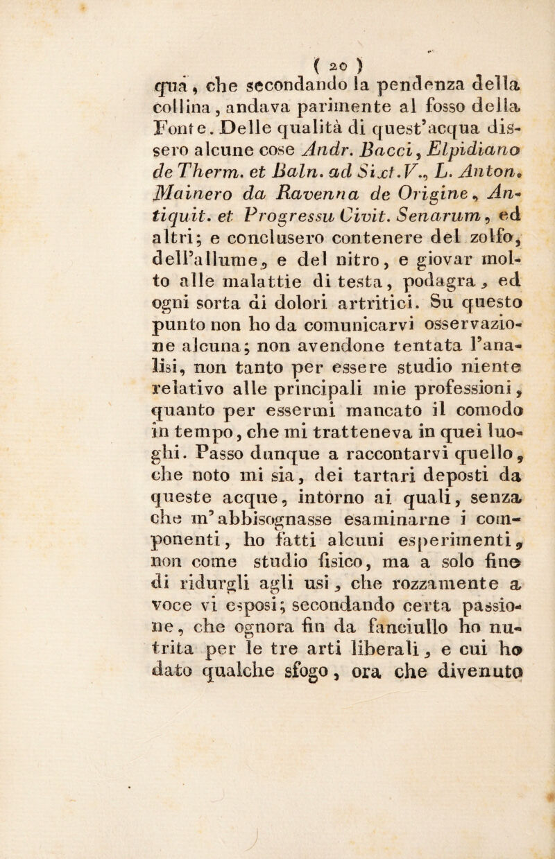 ( 2° ) qua, che secondando la pendenza della collina, andava parimente al fosso della Fonte. Delle qualità di quest’acqua dis¬ sero alcune cose Andr. Bacai, Elpidiano de Therm. et Baln. ad Sixt.VL. Anton* Mainerò da Ravenna de Origine , An~ tiquit. et Progressu Civit. Senarum, ed altri; e conclusero contenere del zolfo, delPallume, e del nitro, e giovar mol¬ to alle malattie di testa, podagra., ed ogni sorta di dolori artritici. Su questo punto non ho da comunicarvi osservazio¬ ne alcuna; non avendone tentata Tana- lisi, non tanto per essere studio niente relativo alle principali mie professioni, quanto per essermi mancato il comodo in tempo, che mi tratteneva in quei luo¬ ghi. Passo dunque a raccontarvi quello, che noto mi sia, dei tartari deposti da queste acque, intórno ai quali, senza che m5 abbisognasse esaminarne i com¬ ponenti, ho fatti alcuni esperimenti, non come studio fisico, ma a solo fino di ridurgli agli usi ^ che rozzamente a voce vi esposi; secondando certa passio¬ ne, che ognora fio da fanciullo ho nu¬ trita per le tre arti liberali, e cui ho dato qualche sfogo, ora che divenuto