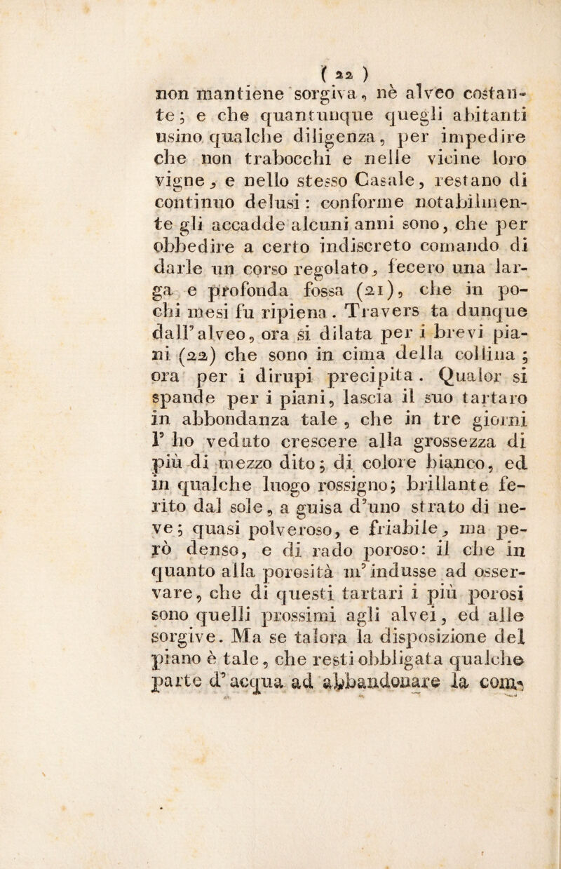 non mantiene sorgiva., nè alveo costali*» te; e che quantunque quegli abitanti usino qualche diligenza, per impedire che non trabocchi e nelle vicine loro vigne ^ e nello stesso Casale, restano di continuo delusi : conforme notabilmen¬ te gli accadde alcuni anni sono, che per obbedire a certo indiscreto cornando di darle un corso regolato., fecero una lar¬ ga e profonda fossa (21), che in po¬ chi mesi fu ripiena. Travers ta dunque dall9alveo, ora si dilata per i brevi pia¬ ni (aa) che sono in cima della collina ; ora per i dirupi precipita . Qualor si spande per i piani, lascia il suo tartaro in abbondanza tale , che in tre giorni F ho veduto crescere alla grossezza di più di mezzo dito; di colore bianco, ed in qualche luogo rossigno; brillante fe¬ rito dal sole, a guisa d’uno strato di ne¬ ve; quasi polveroso, e friabile „ ina pe¬ rò denso, e di rado poroso: il che in quanto alla porosità in9 indusse ad osser¬ vare, che di questi tartari i più porosi sono quelli prossimi agli alvei, ed alle sorgive. Ma se talora la disposizione del piano è tale, che resti obbligata qualche parte d’acqua ad abbandonare la coirti