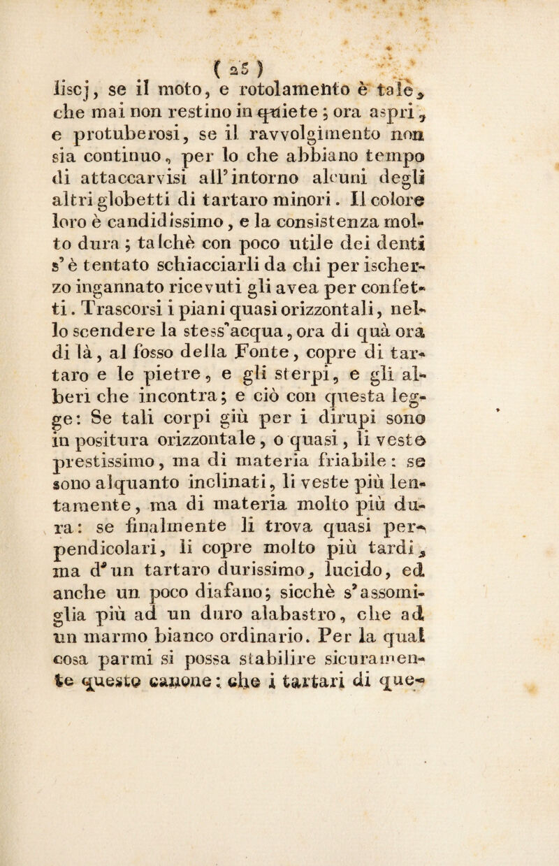 liscj, se il moto, e rotolamento è tale* che mai non restino in qrdete ; ora aspri 7 e protuberosi, se il ravvolgimento non sia continuo, per lo che abbiano tempo di attaccatisi all’intorno alcuni degli altri globetti di tartaro minori. Il colore loro è candidissimo, e la consistenza mol¬ to dura ; talché con poco utile dei denti s’è tentato schiacciarli da chi per is eli or¬ zo ingannato ricevuti gli avea per confet- ti. Trascorsi i piani quasi orizzontali, nel¬ lo scendere la stess^acqua , ora di quà ora di là, al fosso della Fonte, copre di tar¬ taro e le pietre, e gli sterpi, e gli al¬ beri che incontra; e ciò con questa leg¬ ge: Se tali corpi giù per i dirupi sono in positura orizzontale, o quasi , li veste prestissimo, ma di materia friabile: se sono alquanto inclinati, li veste più len¬ tamente , ma di materia molto più du¬ ra: se finalmente li trova quasi per^ pendicolari, li copre molto più tardi* ma d*un tartaro durissimo., lucido, ed anche un poco diafano; sicché s’assomi¬ glia più ad un duro alabastro, che ad irn marmo bianco ordinario. Per la qual cosa parrai si possa stabilire sicuramen¬ te questo canone: eh® i tartari di que*»