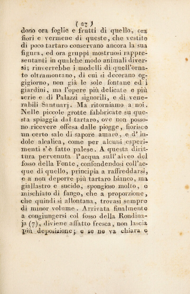 clono ora foglie e frutti di quello, ora fiori e vermene di queste, che vestite di poco tartaro conservano ancora la sua figura, ed ora gruppi mostruosi rappre¬ sentanti in qualche modo animali diver¬ si; rinverrebbe i modelli di quelPòrna- to oltramontano, di cui si decorano og¬ gigiorno, non già le sole fontane ed i giardini, ma Peperà più delicate e più serie e di Palazzi signorili, e di vene- raffili Santuari. Ma ritorniamo a noi. Nelle piccole grotte fabbricate su que¬ sta spiaggia dai tartaro, ove non posso¬ no ricevere offesa dalle piogge, fiorisce un certo sale di sapore amaro, e d* in¬ dole alcalina, come per alcuni esperi¬ menti s5è fatto palese. A questa dirit¬ tura pervenuta P acqua sull'alveo del fosso della Fonte , confondendosi eoi Tac¬ que di quello, principia a raffreddarsi, e a non deporre più tartaro bianco, ma giallastro e sucido, spongioso molto, e mischiato di fango, che a proporzione, che quindi si allontana, trovasi sempre di minor volume. Arrivata finalmente a congiungersi col fosso della Rondina- ja (7), diviene affatto fresca, non lascia più deposizione ; e $e ne va chiara o