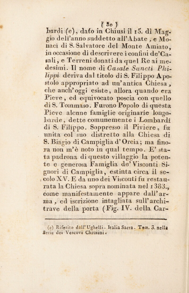 I So ) Bardi (e), dafo in Chiusi il i5. di Mag¬ gio dell’anno suddetto all’Abate ^ e Mo¬ naci di S. Salvatore del Monte Amiato, in occasione di descrivere i confini de’Ca- sali, e Te rreni donati da quel Re ai me¬ desimi. nome di Casale Sancii Phi- lippi deriva dal titolo di S. Filippo Apo¬ stolo appropriato ad un’antica Chiesa ^ che anch’oggi esiste, allora quando era Pieve , ed equivocato poscia con quello di S. Tommaso. Furono Popolo di questa Pieve alcune famiglie originarie longo¬ barde, dette comunemente i Lombardi di S. Filippo. Soppresso il Piviere, fu unita col suo distretto alla Chiesa di S. Riagio di Canapiglia d’Orcia; ma fino¬ ra non m’è noto in qual tempo. E5 sta¬ ta padrona di questo villaggio la poten¬ te e generosa Famiglia de’ Visconti Si¬ gnori di Canapiglia, estinta circa il se¬ colo XV. E da uno dei Visconti fu restau¬ rata la Chiesa sopra nominata nel 1383.9 come manifestamente appare dall’ ar¬ ma ^ ed iscrizione intagliata sull’archi¬ trave della porta ( Fig. IV. della Car- (e) Riferito dall’ Ughelli • Italia Sacra. Tom. 3, nella Serie dei Vescovi Chiusini*-