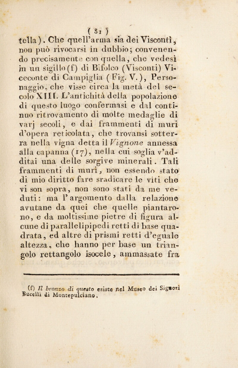 tella). Che quel Tanna sia elei Visconti 5 non può rivoearsi in dubbio; convenen¬ do precisamente con quella, che vedasi in un sigillo (f) di Bifolco (Visconti) Vi- cecunte dì Canapiglia ( Fig. V.), Perso¬ naggio, che visse circa la metà del se¬ colo XIII. L’antichità della popolazione di questo luogo confermasi e dal conti¬ nuo ritrovamento di molte medaglie di varj secoli, e dai frammenti di muri d’opera reticolata, che trovansi sotter¬ ra nella vigna detta il Vibrione annessa alla capanna (17)? neiJa cui soglia v’ad¬ ditai una delle sorgive minerali. Tali frammenti di muri 9 non essendo stato di mio diritto fare sradicare le viti che vi son sopra, non sono stati da me ve¬ duti: ma T argomento dalla relazione avutane da quei che quelle piantaro¬ no, e da moltissime pietre di figura al¬ cune di parallelipipedi retti di base qua¬ drata, ed altre di prismi retti d’eguale altezza.» che hanno per base un trian¬ golo rettangolo isocele, ammassate fra (0 H bronzo di questo esiste nel Museo dei Sig*où Buceili di Montepulciano »