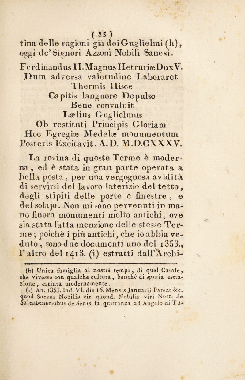 tina delle ragioni già dei Guglielmi (li), oggi de’Signori Àzzoni Nobili Sanesi. Ferdinandus II.MagnusHetruriseDuxV, Dum adversa valetudine Laboraret Theriuis Hisce Capitis languore Depulso Bene convaluit Lselius Guglielmus Ob restituii Principis Gloriam Hoc Egregiae Medelae moti uni e n tuoi Posteris Excitavit. A.D. M.D.GXXXV, La rovina di queste Terme è moder¬ na, ed è stata in gran parte operata a bella posta, per una vergognosa avidità di servirsi del lavoro laterizio del tetto, degli stipiti delle porte e finestre , e del solajo. Non mi sono pervenuti in ma¬ no finora monumenti molto antichi, ove sia stata fatta menzione delle stesse Ter¬ me ; poiché i più antichi, che io abbia ve¬ duto , sono due documenti uno del i353., l’altro del i4i3, (i) estratti dalFÀrchi- (h) Unica famiglia ai nostri tempi, di quel Casale, che vivesse con qualche cultura , benché di spuria estra¬ zione , estinta modernamente. (i) An. i353. Ind. VI. die 16. Men sis Januarii Pateat &c. quod Soczus Nobilis vir quond. Nobilis viri Notti de Salcnbenensibus de Senis fa quietanza ad Angelo di Tu--