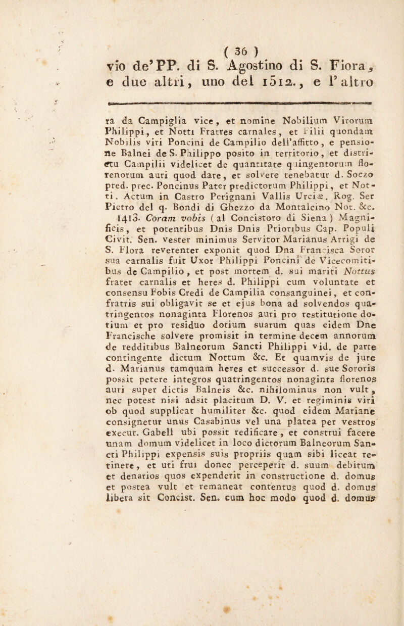 vio de’PP. di S. Agostino di S. Fiora, e due altri, uno del i5ia., e l’altro ra da Canapiglia vice, et nomine Nobilitino. Viromm Philippi, et Notti Fratres carnales, et i ilii quondam Nobilis viri Poncini de Campilio dell’affitto, e pensio¬ ne Bainei de S. Philipp© posito in territorio, et distri- <ftu Campilii videlicet de quantitate quingentorum flo- renorum auri quod dare, et solvere tenebatur d. Soczo pred. prec. Poncinus Pater predictorum Philippi, et Not¬ ti. Actum in Castro Perignani Vallis Urciae. Rog. Set Pi etro del q. Bondi di Ghezzo da Montalcino Not. &c. I4l3. Corani vobis (al Concistoro di Siena) Magni¬ li ci s , et potentibus Dnis Dnis Prioribus Gap. Populi Civit. Sen. vester minimus Servitor Marianus Arrigi de S. Flora reverenter exponit quod Dna Francisca Soror sua carnalis fuit Uxor Philippi Poncini de Vicecomiti- bus de Campilio , et post mortem d. sui mariti Nottus frater carnalis et heres d. Philippi cuin voluntate et consensu Fobis Credi de Campilia consanguinei, et con» fratria sui obligavit se et ejus bona ad solvendos qua- tringentos nonaginta Florenos auri prò restitutione do¬ ti uni et prò residuo dotium suarum quas eidem Dne Francische soivere promisit in termine decem annorum de redditibus Balneorum Sancti Philippi vjd. de parte contingente dictum Nottum &c. Et quamvis de jure d. Marianus tamquam heres et successor d. sue Sororis possit petere integros quatringentos nonaginta florenos auri super dictis Balneis &c. nihilominus non vult , nec potest nisi adsit placitum D. V. et regiminis viri ob quod supplicar humiliter &c. quod eidem Mariane consignetur unus Casabinus vei una platea per vestros execut. Gabeli ubi possit redificare , et construi facere imam domum videlicet in loco dictorum Balneorum San¬ cti Philipp! expensis suis propriis quam sibi liceat re* tinere, et uti fruì donec perceperit d. suum debitum et denarios quos expenderit in constructione d. domug et postea vult et remaneat contentus quod d. domus libera sit Concist. Sen» cum hoc modo quod è. domus