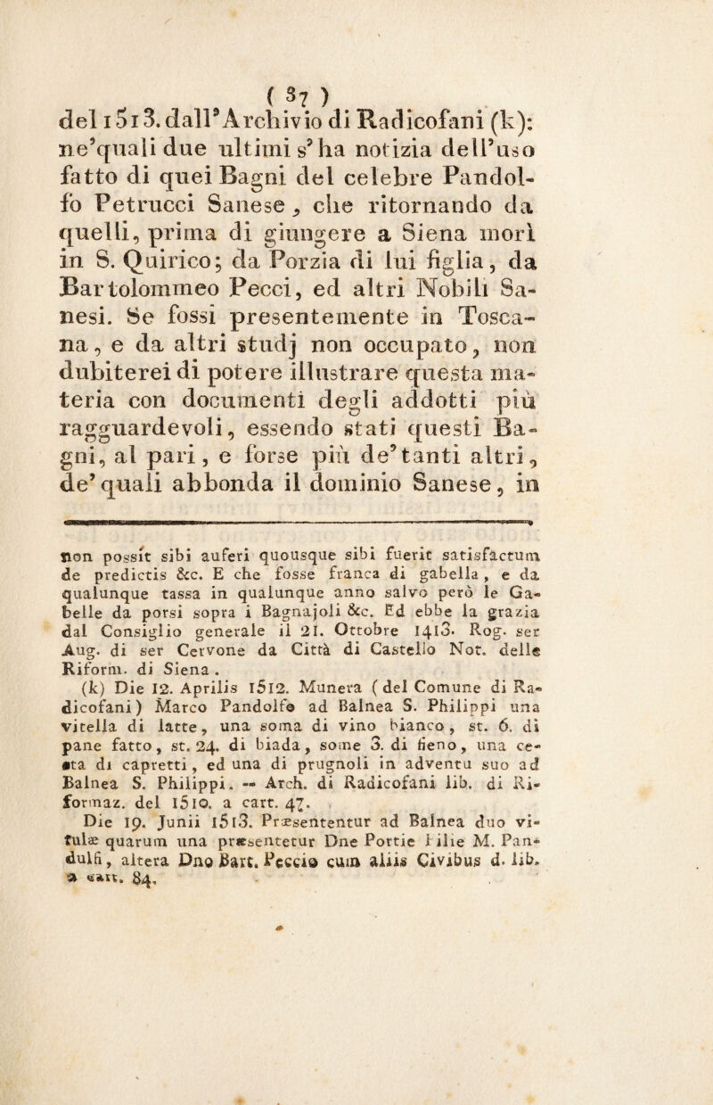 ( «7 ) . del i5i3. dall9Archivio di Radicofani (k); ne’quali due ultimi s? ha notizia dell’uso fatto di quei Ragni del celebre Fan dol¬ io Petrucci Sanese * che ritornando da quelli, prima di giungere a Siena mori in S. Quirico; da Porzia di lui figlia, da Bartolommeo Pecci, ed altri Nobili Sa- nesi. Se fossi presentemente in Tosca¬ na, e da altri studj non occupato, non dubiterei di potere illustrare questa ma* teria con documenti degli addotti più ragguardevoli, essendo stati questi Ba~ gni, al pari, e forse più de’tanti altri, de’quali abbonda il dominio Sanese, in non possit sibi auferi quousque sibi fuerit satisfactuiu de predictis &c. E che fosse franca di gabella, e da qualunque tassa in qualunque anno salvo però le Ga¬ belle da porsi sopra i Bagnajoli &c. Ed ebbe la grazia dal Consiglio generale il 21. Ottobre I4l3. Rog. ser Aug. di ser Cervone da Città di Castello Not. dell® Rifornì, di Siena . (k) Die 12. Aprilis l5l2. Munera ( del Comune di Ra¬ dicofani ) Marco Pandolf© ad Balnea S. Philippi una vitella di latte, una soma di vino bianco, st. 6. di pane fatto, st. 24. di biada, some 3. di fieno, una ce» •ta di capretti, ed una di prugnoli in adventu suo ad Ralnea S. Philippi, — Arch. di Radicofani lib. di Ri- formaz. del l5lo. a cart. 47. Die 19. Junii l5l3. Praeseiitentur ad Balnea duo vi- fulae quarum una pr«sentetur Dne Portie bilie M. Pan» dulfi, altera Duo Bau» Feccia cura aiiis Civibujs d. lib» » «»n. 84,