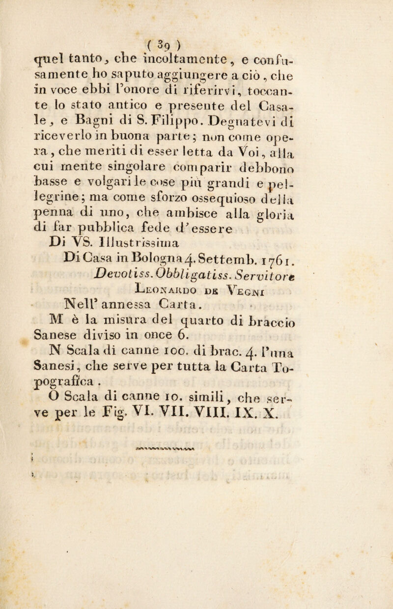 quel tanto, die incoltamente, e confu¬ samente ho saputo aggiungere a ciò, che in voce ebbi l’onore di riferirvi, toccan¬ te lo stato antico e presente del Gasa¬ le, e Bagni di S. Filippo. Degnatevi di riceverlo in buona parte; non come ope¬ ra, che meriti di esser letta da Voi, alla cui mente singolare comparir debbono basse e volgari le cose più grandi e pel¬ legrine; ma come sforzo ossequioso delia penna di uno, che ambisce alla gloria di far pubblica fede d’essere Di VS. Illustrissima Di Casa in Bologna 4. Settemb. 1761. Devotiss.Obbligatiss. Servitore Leonardo ve Vegni Nell’annessa Carta. M è la misura del quarto di braccio Sanese diviso in once 6. N Scala di canne 100. di brac. 4. l’nna Sanesi, che serve per tutta la Carta To¬ pografica . O Scala di canne io. simili, che ser¬ ve per le Fig. VI. VII. Vili. IX. X.