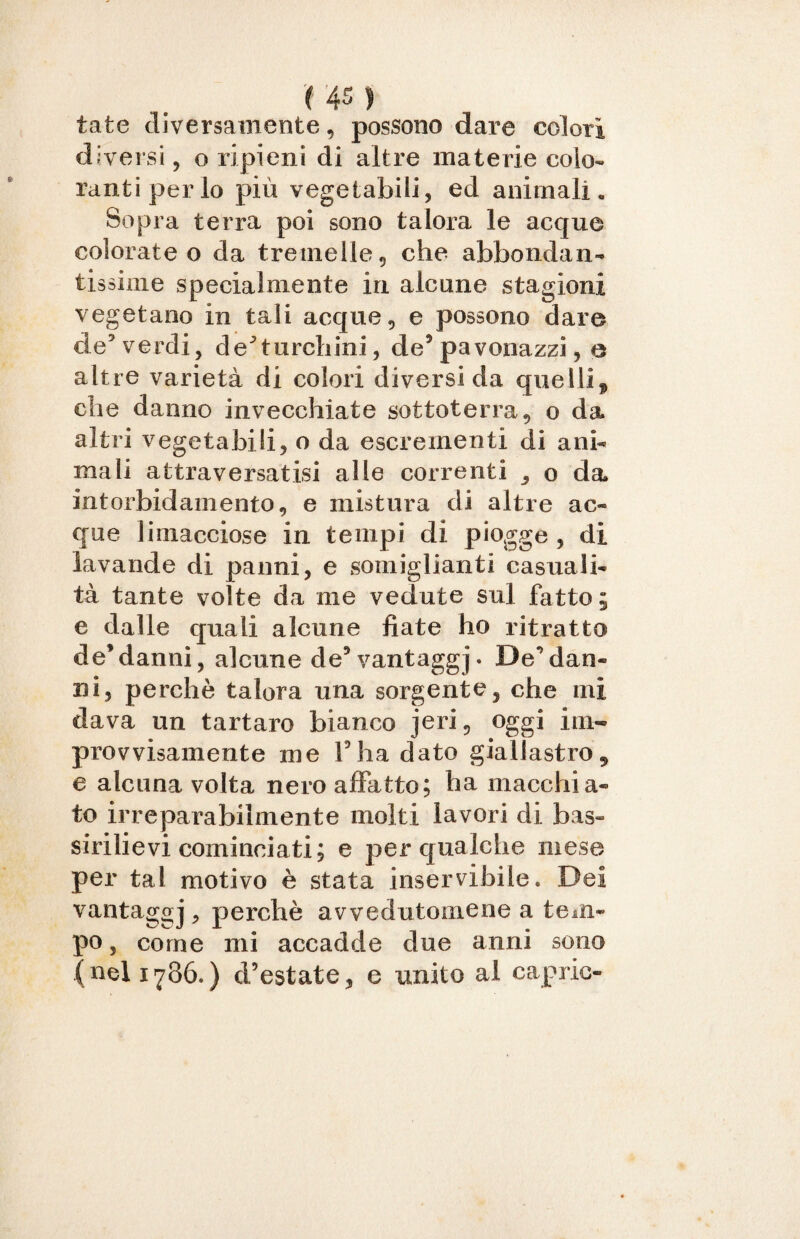 tate diversamente, possono dare colori diversi, o ripieni di altre materie colo¬ ranti per lo più vegetabili, ed animali» Sopra terra poi sono talora le acque colorate o da tretnelle, che abbondan¬ tissime specialmente in alcune stagioni vegetano in tali acque, e possono dare de5 verdi, de^ turchini, de5 pavonazzi, e altre varietà di colori diversi da quelli, che danno invecchiate sottoterra, o da altri vegetabili, o da escrementi di ani¬ mali attraversatisi alle correnti , o da intorbidamento, e mistura di altre ac¬ que limacciose in tempi di piogge , di lavande di panni, e somiglianti casuali¬ tà tante volte da me vedute sul fatto ; e dalle quali alcune fiate ho ritratto de9danni, alcune de’vantaggj. De9dan¬ ni, perchè talora una sorgente, che mi dava un tartaro bianco jeri, oggi im¬ provvisamente me F ha dato giallastro, e alcuna volta nero affatto; ha macchia¬ to irreparabilmente molti lavori di bas- sirilievi cominciati; e per qualche mese per tal motivo è stata inservibile. Dei vantaggj, perchè avvedutomene a tem¬ po, come mi accadde due anni sono (nel 1786.) d’estate, e unito al capric-