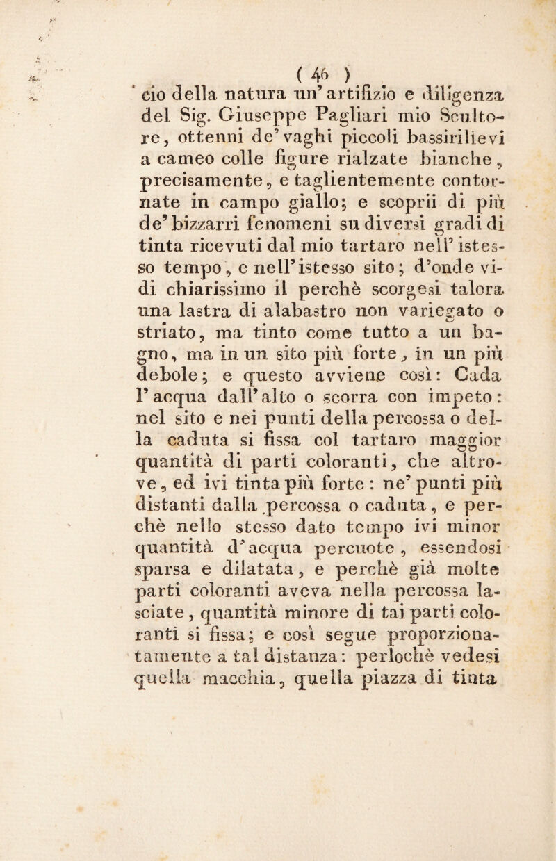 ciò della natura un5 artifizio e diligenza del Sig. Giuseppe Pagliari mio Sculto¬ re, ottenni de’vaghi piccoli bassirilievi a carneo colle figure rialzate bianche , precisamente, e taglientemente contor¬ nate in campo giallo; e scoprii di più de’bizzarri fenomeni su diversi gradi dì tinta ricevuti dal mio tartaro nell’ istes- so tempo, e nell’istesso sito; d’onde vi¬ di chiarissimo il perchè scorgcsi talora una lastra di alabastro non variegato o striato, ma tinto come tutto a un ba¬ gno, ma in un sito più forte, in un più debole; e questo avviene così: Cada l’acqua dall’alto o scorra con impeto: nel sito e nei punti della percossa o del¬ la caduta si fissa col tartaro maggior quantità di parti coloranti, che altro¬ ve, ed ivi tinta più forte : ne’punti più distanti dalla percossa o caduta, e per¬ chè nello stesso dato tempo ivi minor quantità d’acqua percuote, essendosi sparsa e dilatata, e perchè già molte parti coloranti aveva nella percossa la¬ sciate , quantità minore di tai parti colo¬ ranti si fissa; e così segue proporziona¬ tamente a tal distanza: perlochè vedesi quella macchia, quella piazza di tinta