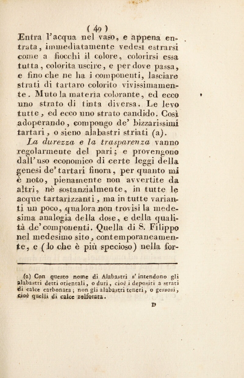 Entra Facqua nel vaso, e appena en¬ trata, immediatamente vedesi entrarsi come a fiocchi il colore, colorirsi essa tutta, colorita uscire , e per dove passa, e fino che ne ha i componenti, lasciare strati di tartaro colorito vivissimamen¬ te . Muto la materia colorante, ed ecco uno strato di tinta diversa. Le levo tutte , ed ecco uno strato candido. Cosi adoperando , compongo de? bizzarissimi tartari, o sieno alabastri striati (a). La durezza e la trasparenza vanno regolarmente del pari; e provengono dalFuso economico di certe leggi della genesi de5 tartari finora, per quanto mi è noto, pienamente non avvertite da altri, nè sostanzialmente, in tutte le acque tartarìzzanti , ma in tutte varian¬ ti un poco, qualora non trovisi la mede¬ sima analogia della dose, e della quali¬ tà decomponenti. Quella di S. Filippo nel medesimo sito, contemporaneamen¬ te, e (lo che è più specioso) nella for- (a) Con questo nome dì Alabastri s’intendono gli alabastri detti orientali, o duri, cioè i depositi a strati di calce carbonata i non gli alabastri teneri, o gessosi, cioè quelli di calce solforata.