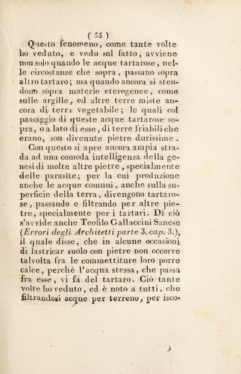 Questo fenomeno, come tante volte ho veduto, e vedo sul fatto, avviene non solo quando le acque tartarose, nel* le circostanze die sopra , passano sopra ’ altro tartaro; ma quando ancora si sten¬ dono sopra materie eterogenee, come galle argille, ed altre terre miste an¬ cora di terra vegetabile ; le quali col passaggio di queste acque tartarose so¬ pra, o a lato di esse , di terre friabili che erano, son divenute pietre durissime . Con questo si apre ancora ampia stra¬ da ad una comoda intelligenza della ge¬ nesi di molte altre pietre , specialmente delle parasite; per la cui produzione anche le acque comuni, anche sulla su¬ perficie della terra, divengono tartaro¬ se, passando e filtrando per altre pie¬ tre, specialmente per i tartari. Di ciò s’avvide anche T colilo Gali acciai Sanese [Errori degli Architetti parte 3. cap. 3.), il quale disse, che in alcune occasioni di lastricar suolo con pietre non occorre talvolta fra le commettiture loro porre calce, perchè l’acqua stessa, che passa fra esse , vi fa del tartaro. Ciò tante volte ho veduto, ed è noto a tutti, che filtrandosi acque per terreno, per i$co«