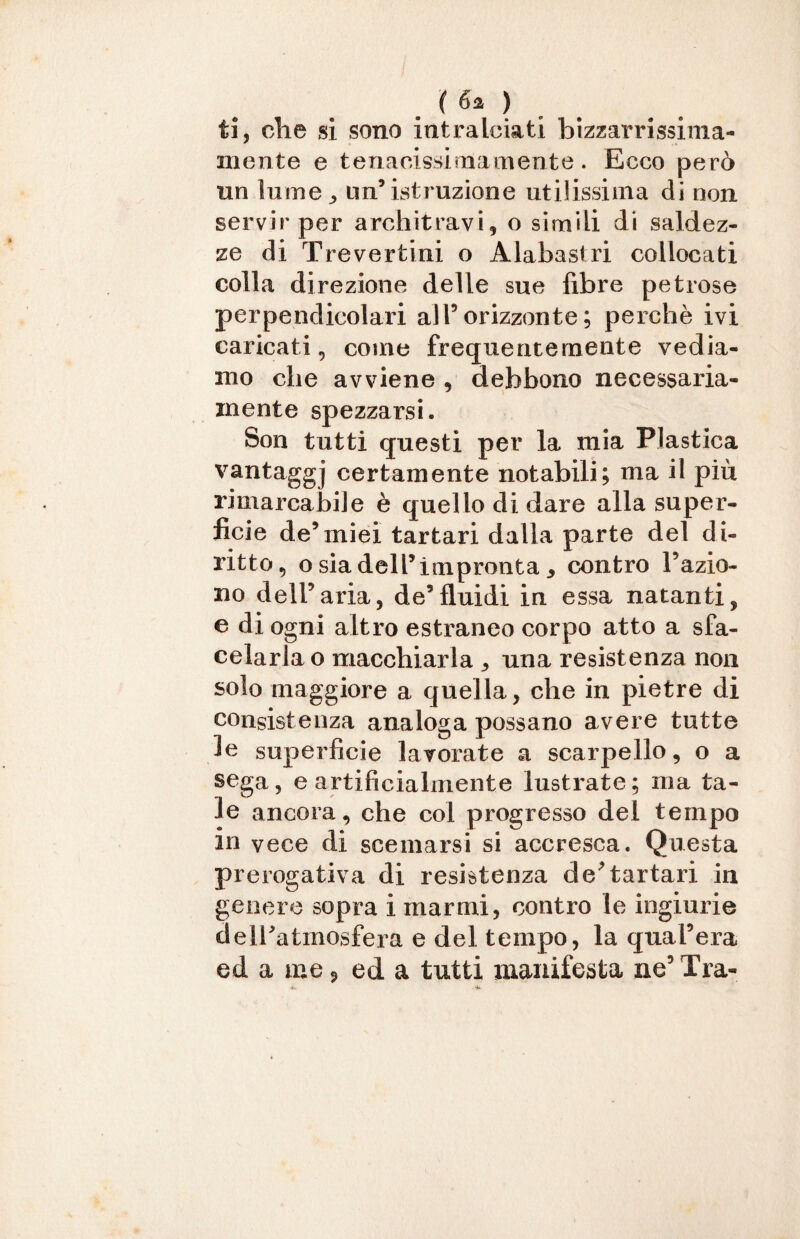 ti, clie si sono intralciati bizzarrissima- mente e tenacissimamente. Ecco però un lume^ un’istruzione utilissima di non servir per architravi, o simili di saldez¬ ze di Treverfcini o Alabastri collocati colla direzione delle sue fibre petrose perpendicolari all5 orizzonte ; perchè ivi caricati, come frequentemente vedia¬ mo che avviene , debbono necessaria¬ mente spezzarsi. Son tutti questi per la mia Plastica vantaggj certamente notabili; ma il piu rimarcabile è quello di dare alla super¬ ficie de’miei tartari dalla parte del di¬ ritto, o sia dell’impronta 3 contro l’azio¬ no dell’aria, de’fluidi in essa natanti, e di ogni altro estraneo corpo atto a sfa- celarlao macchiarla , una resistenza non solo maggiore a quella, che in pietre di consistenza analoga possano avere tutte le superficie lavorate a scarpello, o a sega, e artificialmente lustrate; ma ta¬ le ancora, che col progresso del tempo m vece di scemarsi si accresca. Questa prerogativa di resistenza de’tartari in genere sopra i marmi, contro le ingiurie dell’atmosfera e del tempo, la qual’era ed a me ? ed a tutti manifesta ne5 Tra-