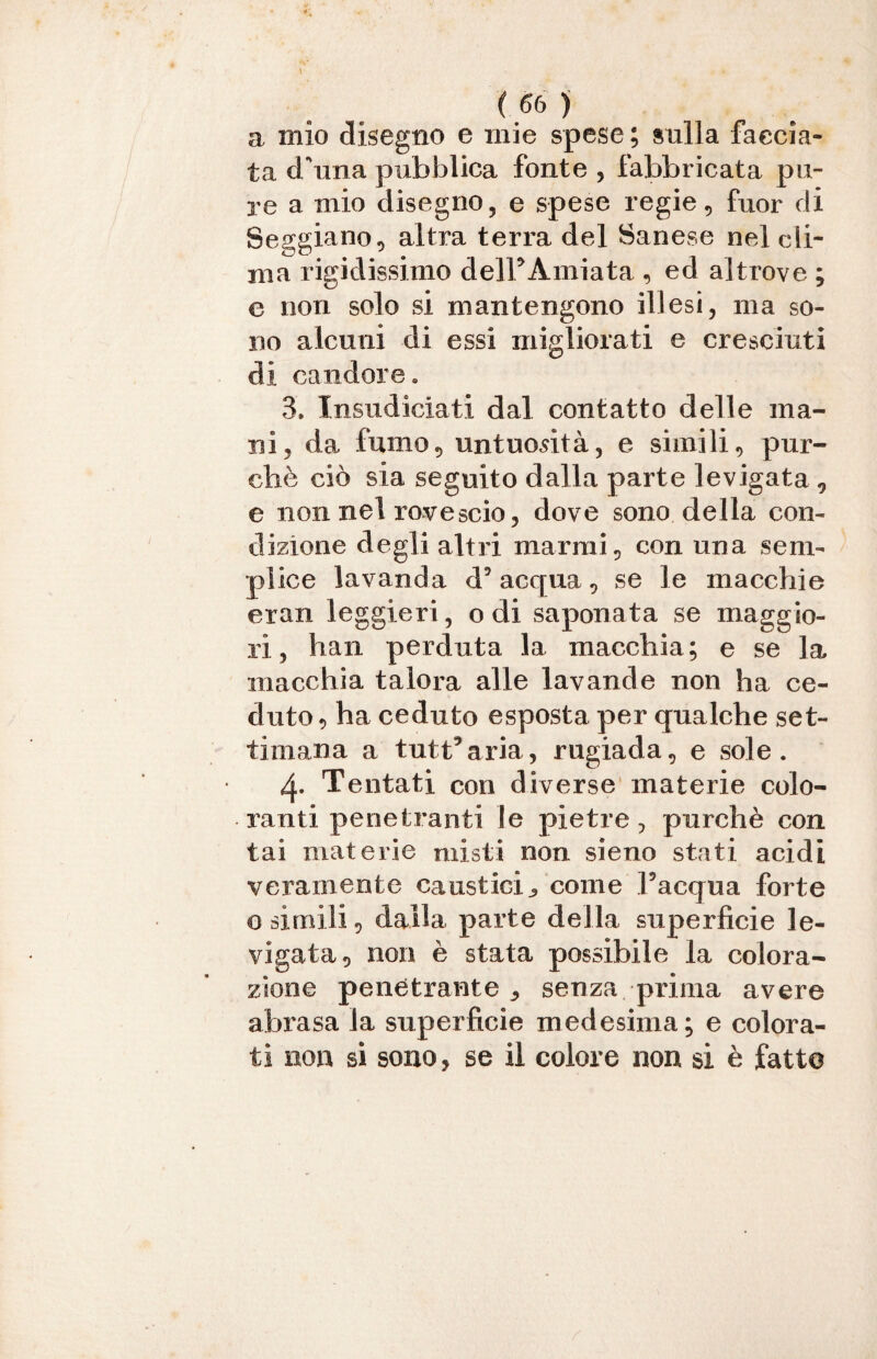 a mio disegno e mie spese ; sulla faccia¬ ta d/una pubblica fonte , fabbricata pu¬ re a mio disegno, e spese regie, fuor di Seggiano, altra terra del Sanese nel cli¬ ma rigidissimo delFAmiata , ed altrove ; e non solo si mantengono illesi, ma so¬ no alcuni di essi migliorati e cresciuti di candore. 3. Insudiciati dal contatto delle ma¬ ni, da fumo, untuosità, e simili, pur¬ ché ciò sia seguito dalla parte levigata , e non nel rovescio, dove sono della con¬ dizione degli altri marmi, con una sem¬ plice lavanda d’acqua, se le macchie eran leggieri, odi saponata se maggio¬ ri, han perduta la macchia; e se la macchia talora alle lavande non ha ce¬ duto, ha ceduto esposta per qualche set¬ timana a tutt’aria, rugiada, e sole. 4« Tentati con diverse materie colo¬ ranti penetranti le pietre, purché con lai materie misti non sieno stati acidi veramente caustici ^ come l’acqua forte o simili, dalla parte della superficie le¬ vigata, non è stata possibile la colora¬ zione penetrante ^ senza prima avere abrasa la superficie medesima; e colora¬ ti non si sono, se il colore non si è fatte