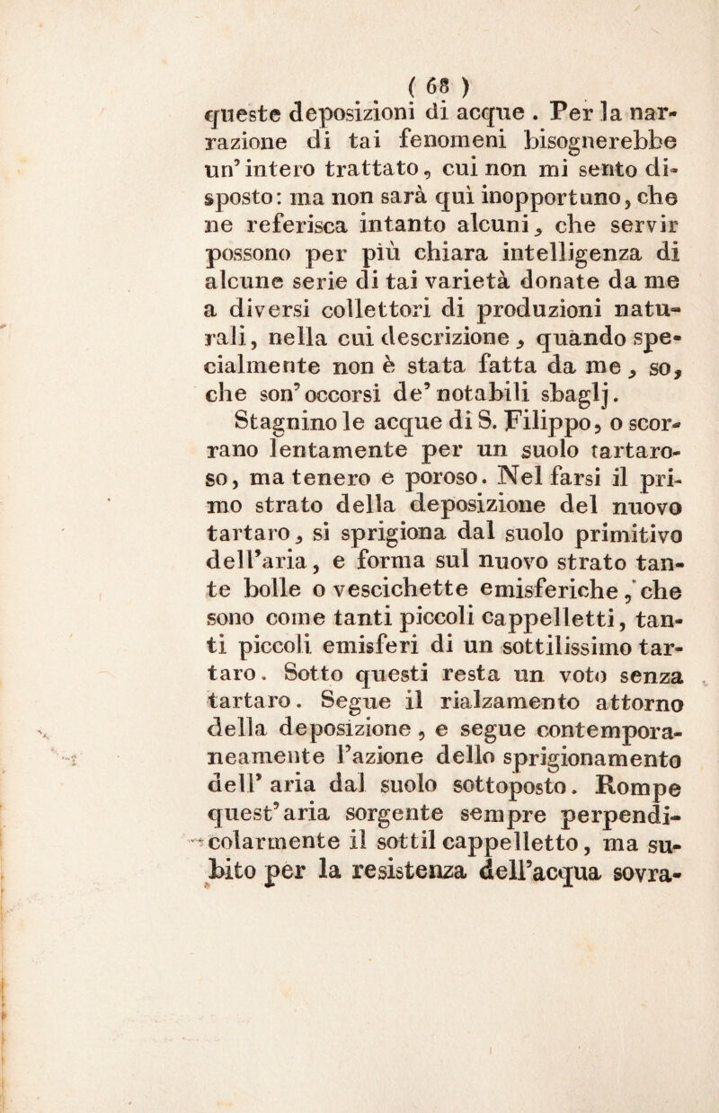 queste deposizioni di acque . Per la nar¬ razione di tai fenomeni bisognerebbe un’intero trattato, cui non mi sento di¬ sposto: ma non sarà qui inopportuno, cbe ne referisca intanto alcuni^ che servir possono per più chiara intelligenza di alcune serie di tai varietà donate da me a diversi collettori di produzioni natu¬ rali, nella cui descrizione * quando spe¬ cialmente non è stata fatta da me, so, che son5 occorsi de9 notabili sbaglj. Stagnino le acque di S. Filippo, o scor¬ rano lentamente per un suolo tartaro- so, ma tenero e poroso. Nel farsi il pri¬ mo strato della deposizione del nnovo tartaro,, si sprigiona dal suolo primitivo dell’aria, e forma sul nuovo strato tan¬ te bolle o vescichette emisferiche, che sono come tanti piccoli cappelletti, tan¬ ti piccoli emisferi di un sottilissimo tar¬ taro . Sotto questi resta un voto senza tartaro. Segue il rialzamento attorno della deposizione, e segue contempora¬ neamente Fazione dello sprigionamento deìFaria dal. suolo sottoposto. Rompe quest’aria sorgente sempre perpendi¬ colarmente il sottil cappelletto, ma su¬ bito per la resistenza dell’acqua sovra-
