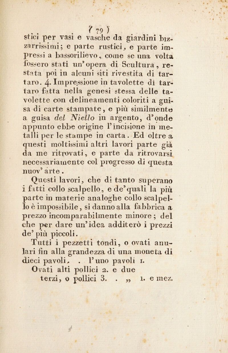 stici per vasi e vasche da giardini biz¬ zarrissimi; e parte rustici^ e parte im¬ pressi a bassorilievo^ come se una volta fossero stati un’opera di Scultura, re¬ stata poi in alcuni siti rivestita di tar¬ taro. 4- Impressione in tavolette di tar¬ taro fatta nella genesi stessa delle ta¬ volette con delineamenti coloriti a gui¬ sa di carte stampate, e più similmente a guisa del Niello in argento, d’onde appunto ebbe origine F incisione in me¬ talli per le stampe in carta. Ed oltre a questi moltissimi altri lavori parte già da me ritrovati, e parte da ritrovarsi necessariamente col progresso di questa nuov’ arte . Questi lavori, che di tanto superano i fatti collo scalpello 5 e de3quali la più parte in materie analoghe collo scalpel¬ lo è impossibile, si danno alla fabbrica a prezzo incomparabilmente minore; del che per dare un5idea additerò i prezzi de’ più piccoli. Tutti i pezzetti tondi, o ovati anu¬ lari fin alla grandezza di una moneta di dieci pavolE . l’uno pavoli i. Ovati alti pollici a. e due terzi, o pollici 3. ì. e mez.