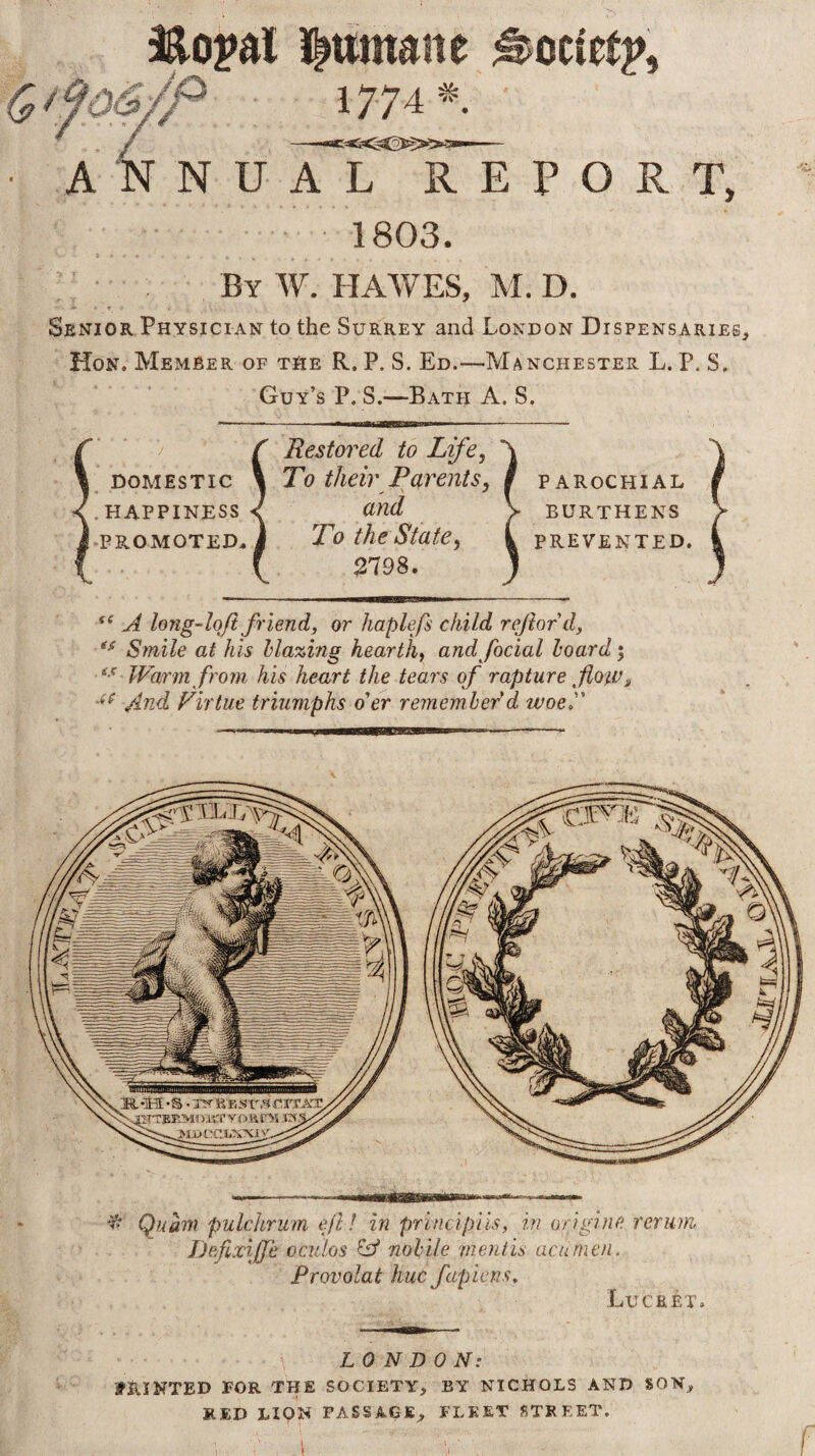 / ilumane 177 A ocietp. ANNUAL REPORT, 1803. By W. HAWES, M. D. Senior Physician to the Surrey and London Dispensaries, Hon. Member of the R. P. S. Ed.—Manchester L. P. S. Guy’s P. S.—Bath A. S. y domestic <. HAPPINESS i PROMOTED, Restored to Life, T0 their Parents, and To the State, 2798. PAROCHIAL BURTHENS PREVENTED. A long-loji friend, or haplefs child ref or d. Smile at his Mazing hearth, and facial hoard j Warm from his heart the tears of rapture foiv„ And Virtue triumphs o'er remember'd woe. ^ Quam pulchrum All in principiis, in origlne. rerum Defixiffe oculos ^ nolile mentis acumen. Provolat hue fapiens, Lucret. LONDON: fRiNTED FOR THE SOCIETY, BY NICHOLS AND SON, RED LION PASSAGE, FLEET STREET.