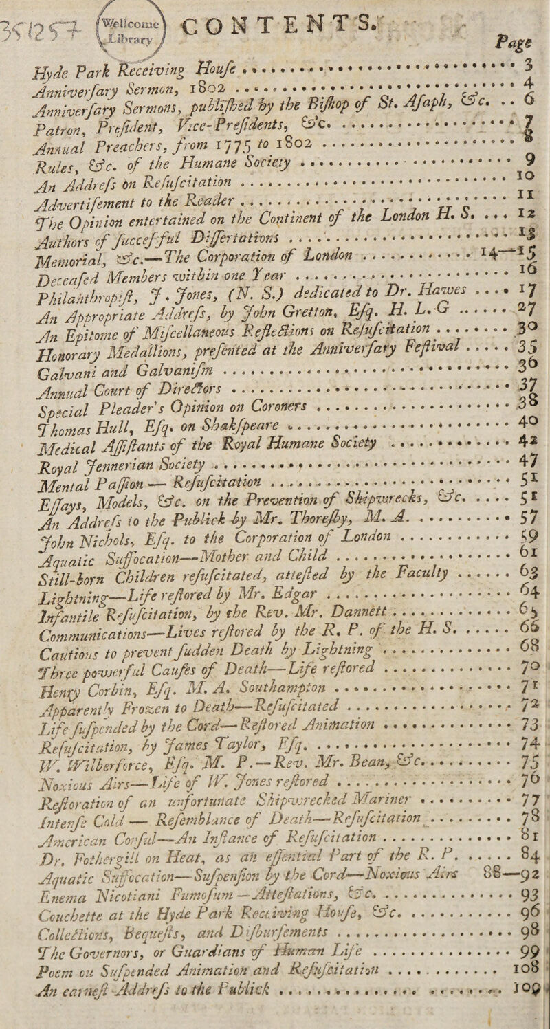 19 c? CONTENT S.' Hyiie Park Receiving ... Jnnwerfary Sermons, puhltjhed hy the Bijhop of Su AJaph, L)c. .. 6 Patron, Prefuient, Vice-Prefdents, &’c....7 Annual Preachers, from 1775 /o ..® 0/ the Humane Society. 9 An Addrefs On .. ^ ^ Advertifement to the Reader.^./ * / “r* * *7” tr’ e t ^ fhe Opinion entertained on the Copinent of the London li, o, ... 12 Authors cf fucceffill Differtathns ■■■■■■.t'A'l Memorial, 'Ac.—The Corporation of Lonehn.H '5 B-ceafed Members -Aitbin one Pear.• ' * • * * V. >, Philanthropy, f .f ones, (N S.) dedicated to Dr. Hawes .... 17 An Appropriate Addrefs, hy John Gretton, Efq. H. L.Lr. 7 An Epitome of Mijcellaneous RefleHions on Rejufettation . . .3^ Honorary Medallions, prefented at the Anniverfary Fefiwal.35 Galmani and Galvanifm.. Annual Court of Diredfors.-.3/ Special Pleader s Opinion on Coroners.. • • Phomas Hull, Efq. on Shakfpeare ....40 Medical AJfiftants of the Royal Humane Society .. 4^ Royal Jennerian Society ... • • ♦ 47 Mental Pafton — Refufekation ....-...-- • • • --- • 5 ^ Effavs Models, Cs’r. on the Pre'vention.f Sktpzurecks, itJC.3E An Addrefs to the Pithlick h>y Mr. Thorejhy, M A.57 ''dohn Nichols, Efq. to the Corporation of London. ^9 Aquatic Suffocation—Mother and Child.. Still-born Children refufeitaied, attefed by the Faculty.63 Lightning—Life refored by Mr. Edgar.H Infantile Refufeiiation, hy the Rev. Mr. Dannett.03 Communications—Lives refored by the R.P. of the H.S. ..... 66 Cautions to prevent fudden Death by Lightning.oH Three povjerful Caufes of Death—Life refored.70 Henty Corbin, Efq. M. A. Southampton.Iff Apparently Frozen to Death—Refufeitated . ... EHc fufpmdedby the Cord—Refored Animation.. 73 Refujcitation, hy James Taylor, Efq.. W. IVilb erf tree, Efq. M. P . — Rev. Mr. Bean, .75 Noxious Airs—Life of IN. Jones refored ....7^ .R.eforaiionof an unfortunate Shipvrrecked Mariner.77 Intenfe Cold— Refemhlunce of Death—Refufekation.78 American Covful—An Infance of Refufeiiation.8 r Dr, pother gill on Heat, as an effential Part of the R.. P.84 Aquatic Suffocation—Sufpenfon by the Cord—Noxitr.is Airs 88—92 .Enema Nicotiani Fumofum—Attefations, iyc,.93 Couchette at the Hyde Park Receiving Hoife, .96 Colledions, heqiiefls, and Difhurfements.. 98 The Governors, or Guardians f Human Life.99 Poem c:t Sufpended Animation and Refufeiiation .. 108 An caineji AddreJ's to the Fubiich .. .. . X09