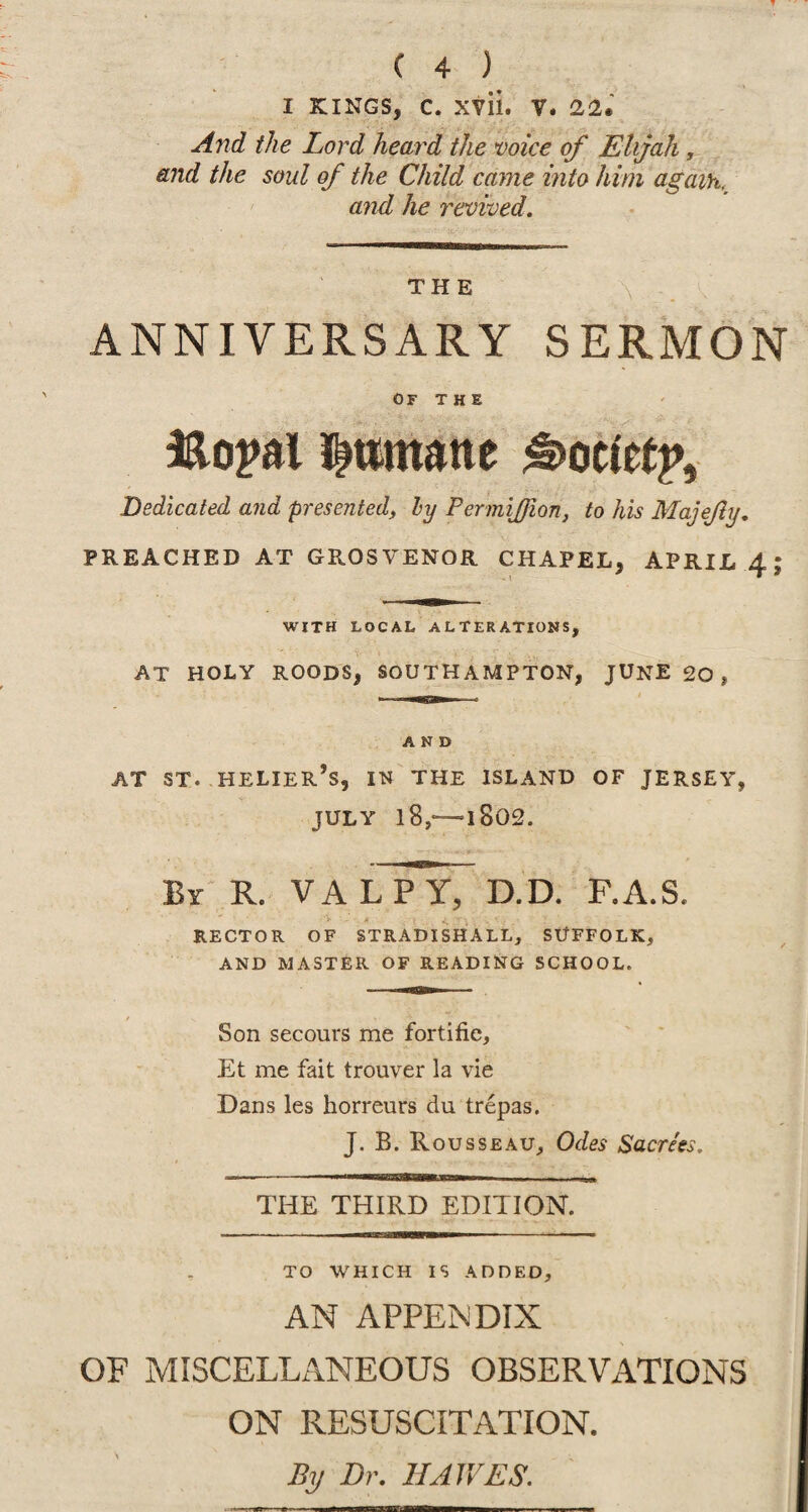 I KINGS, C. XTll. V. 2,2, And the Lord heard the voice of Elijah, and the soul of the Child came into him again, and he revived. THE X ANNIVERSARY SERMON OF THE lao^al I^ttmane ^ocietp. Dedicated and presented, hy FermiJJion, to his Majejly, PREACHED AT GROSVENOR CHAPEL, APRIL 4; WITH LOCAL ALTERATIONS, AT HOLY ROODS, SOUTHAMPTON, JUNE 20 , AND AT ST. HELIER’s, IN THE ISLAND OF JERSEY, JULY l8,*—1802. By R. VALPY, D.D. F.A.S. RECTOR OF STRADISHALL, SUFFOLK, AND MASTER OF READING SCHOOL. Son secours me fortifie, Et me fait trouver la vie Dans les horreurs du trepas. J. B. Rousseau, Odes Sacrees, THE THIRD EDITION. to which is added, AN APPENDIX of miscellaneous observations ON RESUSCITATION. By Dr. IIAWES.