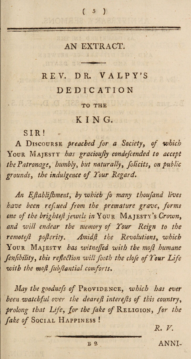 AN EXTRACT. REV. DR. VALPY’S DEDICATION TO THE KING. SIR! A Discourse preached for a Society^ of which Your Majesty has graciouJJy condefcended to accept theFatronagCy humbly^ but naturally, folicits, on public grounds, the indulgence of Tour Regard, An EJlabliJhmenty by which fo many thoujand lives have been refcued from the premature grave, forms one of the bright eft jezvels in Your Majesty’s Crown, and will endear the memory of Tour Reign to the remotejl pofterity, Amidfi the Revolutions, which Your Majesty has witnejfed with the mofl humane fenfibility, this refledion will footh the clofe of Tour Life with the moft fubjlantial comforts. May the goodnefs of Providence, which has ever been watchful over the deareft interefis of this country, prolong that Life, for the fake of Religion, for the fake of Social Happiness ! R, V, o ANNE