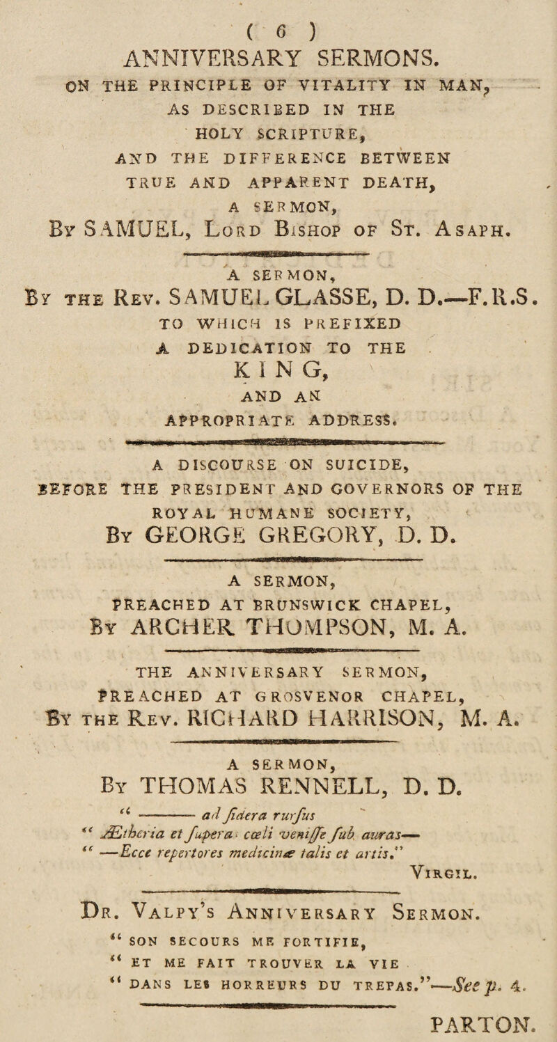 ANNIVERSARY SERMONS. ON THE PRINCIPLE OF VITALITY IN MAN^ AS DESCRIBED IN THE HOLY SCRIPTURE, AND THE DIFFERENCE BETWEEN TRUE AND apparent DEATH, A SERMON, By SAMUEL, Lord Bishop of St. Asaph. A SEP MON, By the Rev. SAMUEL GLASSE, D. D.—F.R.S TO WHICH IS PREFIXED A DEDICATION TO THE KING, AND an appropriate address. A DISCOURSE ON SUICIDE, BEFORE THE PRESIDENT AND GOVERNORS OF THE ROYAL HUMANE SOCIETY, By GEORGE GREGORY, D. D. A SERMON, PREACHED AT BRUNSWICK CHAPEL, By ARCHER THOMPSON, M. A. THE anniversary SERMON, PREACHED AT GROSVENOR CHAPEL, By THE Rev. RICHARD HARRISON, M. A. A SERMON, By THOMAS RENNELL, D. D. -ad Jldera rurfus j^theria et Jupera^ cos It •ventjlfe fuh at-iras—- —Ecce repertores medtcin^e talts et artist Virgil. Dr. Valpy’s Anniversary Sermon. “ SON SECOURS MR FORTIFIE, “ ET ME FAIT TROUVER LA VIE DANS LE« HORREURS DU TREPAS.”-Set p. 4. PARTON