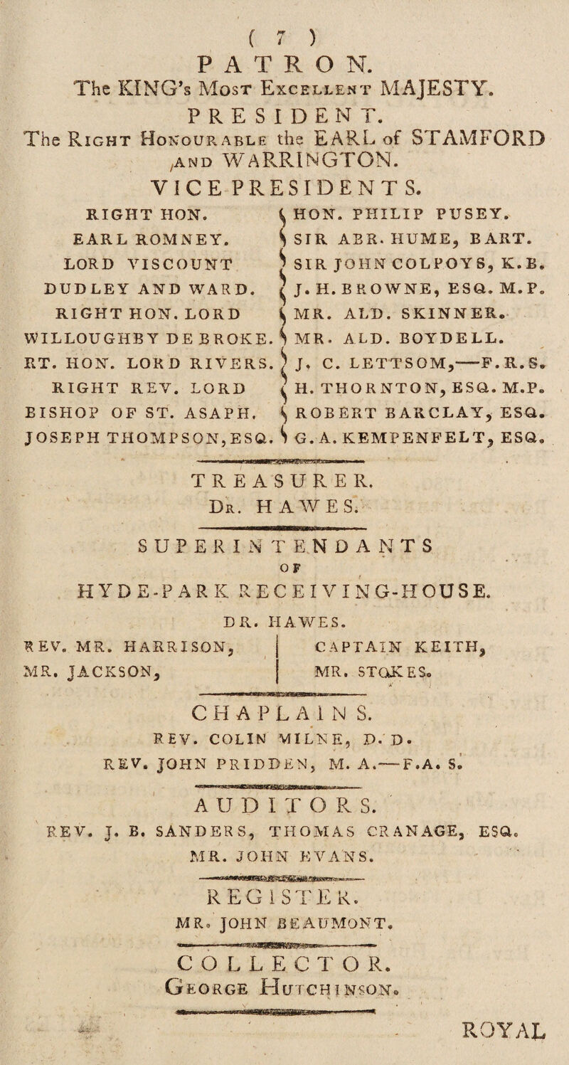 PATRON. The KING’S Most Excellent MAJESTY. PRESIDENT. The Right Honourable the EARL of STAMFORD /AND WARRINGTON. VICEPRESIDENTS. RIGHT HON. ^ HON. PHILIP PUSEY. S SIR ABR.HUME, BART. J SIR JOHN COLPOYS, K.B. ^ J. H. BROWNE, ESQ. M.P. \ MR. ALH. SKINNER. WILLOUGHBY DE BROKE. S MR. ALD. BOYDELL. RT. HON. LORD RIVERS. ^ J, C. LETTSOM, RIGHT REV. LORD ^ BISHOP OF ST. ASAPH. ROBERT BARCLAY, ESQ. JOSEPH THOMPSON, ESQ. S G. A. KEMPENFELT, ESQ, EARL ROMNEY. LORD VISCOUNT DUDLEY AND WARD. RIGHT HON. LORD P.R.S, H. THORNTON, ESQ. M.P. TREASURER. Dr. HAWES. S U P E R I N T E,N D A N T S O F HYDE-PARK RECEIVING-HOUSE. DR. HAWES. REV. MR. HARRISON, MR. JACKSON, CAPTAIN KEITH. MR. STOKES. C H A P L A 1 N S. REV. COLIN MILNE, P. D- REV. JOHN PRIDDEN, M. A.—F.A. sJ AUDITORS. REV. J, B. SANDERS, THOMAS CRANAGE, ESQ. MR. JOHN EVANS. ■ rii«rrH'iififiTy{jgiaM-irwirTiii..— REGISTER. MR. JOHN BEAUMONT. COLLECTOR. George Hutchinson. ROYAL