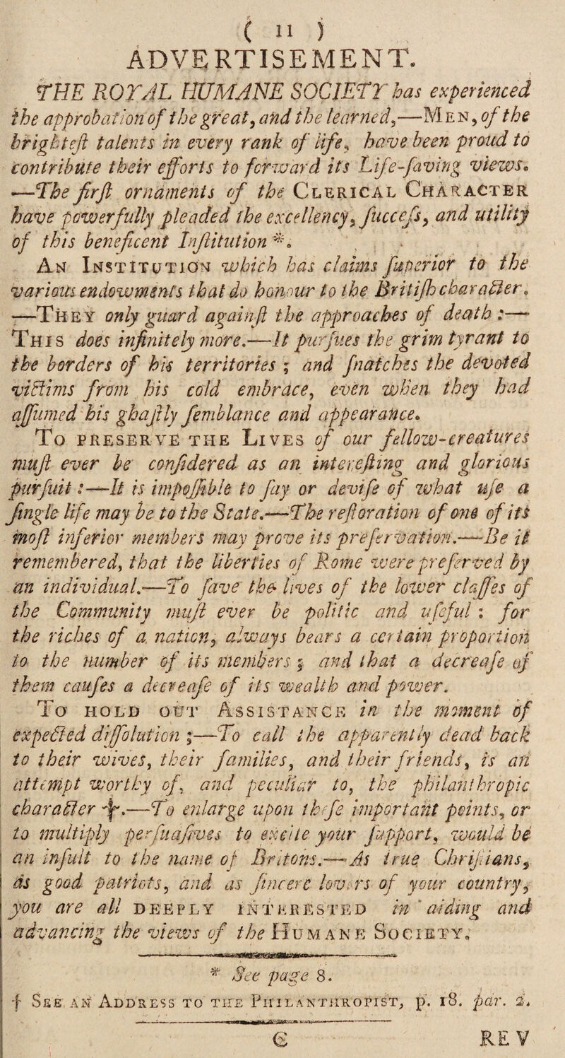 Advertisement. THE ROT/iL HUMANE SOCIETY has experienced the approbation of the great ^ and the learned^—Men, of the brlghteft talents in every rank of life^ have been proud to contribute their efforts to forward its Life-faving views, —The fir ft ornaments of the Clerical Character have powerfully pleaded the excellency^fuccefs^ and utility of this beneficent Injiitution An Institution which has claims fuperior to the various endowments that do honour to the Britijh char abler. “—They only guard againft the approaches of death This does infinitely more.—It furfues the grim tyrant to the borders of hu territories ; and fnatches the devoted viBims from his cold embrace^ even when they had affumed his ghajily femblance and appearance. To PRESERVE THE LiVES of OUr felloW-CrCatUTCS muft ever be confidered as an inter.efttng and glorious purfuit :-^It is impoftible to fay or devife of what ufe a Jingle life may he to the State.—The reftoration of om ofiU mofl inferior members may prove its preftrvation.~Be it remembered^ that the liber ties of Rome were preferved by an individual.—To fave the> lives of the lower claffes of the Community muft ever be politic and ufeful: for the riches of a. nation^ always bears a certain proportioh to the number of its members ^ and that a decreafe of them caufes a decreafe of its wealth and povjer. To HOLD OUT Assistance in the moment hf expedted diffolution \—To call the apparently dead back to their wives, their families, and their friends, is an attempt worthy of, and peculiar to, the philanthropic char abler —To enlarge upon ihefe important points, or to multiply perfuafives to excite your fipport, zvould be an infult to the name of Britons.—As true Chrijiians^ ds goad patriots, and as fine ere lov.-rs of your country, you are all deeply interested in 'aiding and advancing the views of Humane Society; -. ' ■niiiMBinaeaaiWitw.n. n.. ^ Set page 8. f See an Address to the PiriLANTiiRondT^ p. i8. pa?\ i.