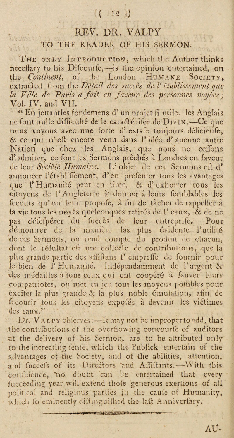 REV. DR. VALPY TO THE READER OF HIS SERMON. The only Introduction, which the Author thinks fiecelTary to his Difcourfe,'—is the opinion entertained, on the Continent^ of the London Humane Society, extradfed from the Detail dcs succh de V Hahlissement qiie la Ville de Paris a fait en faveur des psrsonnes noyees \ Vol. IV. and Vll. “ En jettantles fondemens d’ un projet fl utile, les Anglais ne fontnulle difficuhe de le caraderifer de Divin.—Ce que nous voyons avec une forte d’ extafe toujours delicieufe, & ce qui n elf encore venu dans F idee d’ aucune autre Nation que chez les Anglais, que nous ne celTons d’ admirer, ce font les Sermons preches a Londres en faveur de leur Societe Humaine. L’ objet de ces Sermons eft d’ annoncer i’etabliftement, d’ en prefenter tous les avantages que FHumanite peut en tirer, & d’exhorter tous les citoyens de i’Angleterre a' donner a leurs fembiables les fecours qu’ on leur propofe, a ftn de tacher de rappeller a la vie tous les noyes quelconques retires de 1’ eaux, & de ne pas defefperer du fucces de leur entreprife. Pour demontrer de la manicre las plus evidente I’utilire de ces Sermons, ou rend compte du produit de chacun, dont le lefultat eft une collesfte de contributions, que la plus grande partie des alTrilans f’ emprefle de fournir pour le bien de 1’Hnmaniie. Independamment de I’argent & des medailles a tous ceux qui ont coopere a fauver leurs coinpatriotes, on met en jea tous les moyens poflibles pour exciter la plus grande & la plus noble emulation, afin de fecourlr tous ies citoyens expofds a devenir les viftimes des eaux.” Dr. V ALPY obfcrves;—It may not be improper to add, that the contributions of the overflowing concourfe of auditors at the delivery of his Sermon, are to be attributed only to the increafing fenfc, which the Publick entertain of the advantages of the Society, and of the abilities, attention, and fuccefs of its Diredlors ‘and Aftiftants.—VVith this confidence, no doubt can be entertamed that every fucceeding year will extend thofe generous exertions of all political and religious parties jn the caule of Humanity, which fo eminently diftinguifticd the laft Anniverfary. AC-