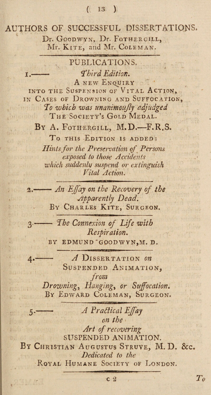 AUTHORS OF SUCCESSFUL DISSERTATIONS. Dr. Goodwyn, Dr. Fothergill, Mr. Kite, and Mr. Coleman. I.- PUBLICATIONS. ^hird Edition, A NEW Enquiry INTO THE Suspension of Vital Action, IN Cases of Drowning and Suffocation, To which was unanimoujly adjudged The Society’s Gold Medal. By a. Fothergill, M.D,—^F.R.S. To THIS Edition is added: Hints for the Preservation of^ Persons esc posed to those Accidents which suddenly suspend or extinguish Vital Action. 2.- - An EJfay on the Recovery of the Appa^rently Dead. By Charles Kite, Surgeon. — The Connexion of Life with Respiration. BY EDMUND'GOODWYN,M. D. - A Dissertation on Suspended Animation, from Drowningy Hangingy or Suffocation. By Edward Coleman, Surgeon. A Practical Effay on the» Art of recovering SUSPENDED ANIMATION. By Christian Augustus Struve, M.D. Dedicated to the Royal Humane Society of London. c 2 To