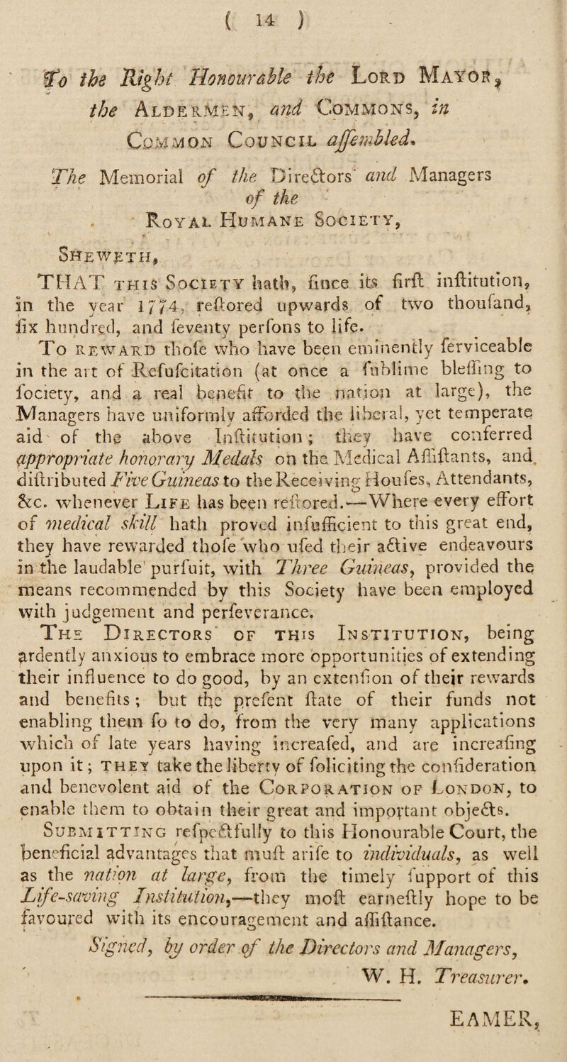 Wo the Right Honour able the Lord Mayor ^ the Aldermen, ond Commons, tn Common Council ajfemhled* The Memorial of the Direftors’ and Managers of the Royal Humane Society, Shev/lth, THAT THIS Society hath, fmce its firft inflitutlon, in the year 1774, reftored upwards of two thoufand, fix hundred, and feventy perfons to life. To REWARD tbofe who have been eminently ferviceable in the art of Refufcitation (at once a fiiblime blefiing to fociety, and a real benefit to the nation at large), the Managers have uniformly afForded the liberal, yet temperate aid of the above Inftitution; they have conferred ^appropriate honorary Medals on the Medical Afiiflants, and, diftribiited Five Guineas to the Receiving Houfes, Attendants, He. whenever Life has been reiiored.—V/here every effort of medical skill hath proved infufficient to this great end, they have rewarded thofe who ufed their a6tive endeavours in the laudable purfuit, with Three Guineas, provided the means recommended by this Society have been employed with judgement and perfeverance. The Directors of this Institution, being ?irdently anxious to embrace more opportunities of extending their influence to do good, by an extenfion of their rewards and benefits; but the prefent ffate of their funds not enabling them fo to do, from the very many applications which of late years haying increafed, and arc increafing upon it; THEY take the liberty of foliciting the confideration and benevolent aid of the Corporation of London, to enable them to obtain their great and imppytant objeFfs. Submitting refpeftfully to this Honourable Court, the beneficial advantages that muff arife to individuals, as well as the nation at large, from the timely fupport of this Life-saving Institution,—they moft earneftly hope to be favoured with its encouragement and affiftance. Signed, by order of the Directors and Managers, W. H. Ti ''easiirer. EAMER,