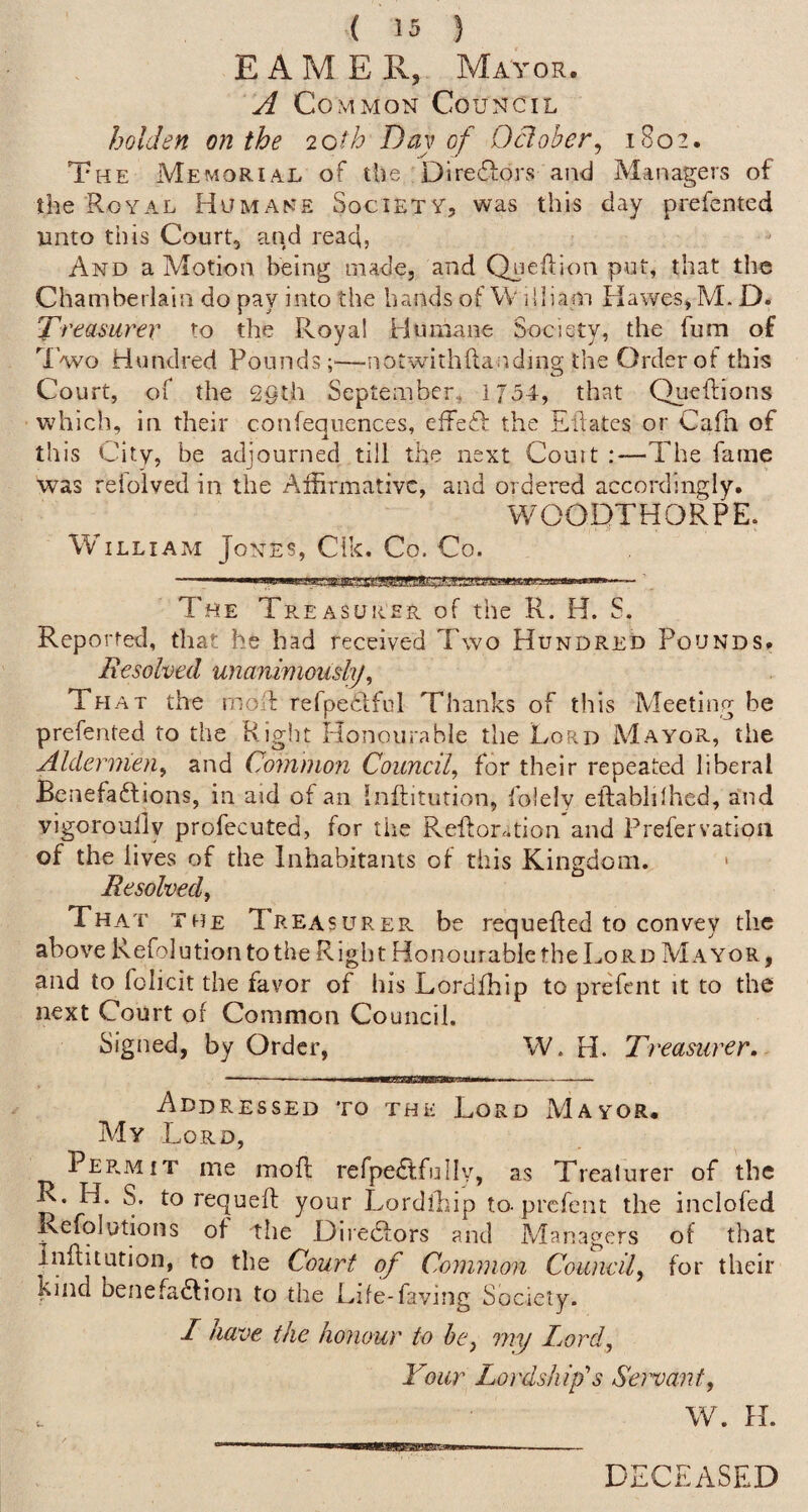 E A M E R,, Mayor. A Common Council holden on the loth Day of Odober^ 1802. The Memorial of the Direftors and Managers of the Royal Humane Society, was this day prefcnted unto this Court, and read, And a Motion being made, and Qyiellion put, that the Chamberlain do pay into the hands of W I'liam Hawes, M. D. 'Dreasuy^er to the Royal Humane Society, the fum of 'I'wo Hundred Pounds;'—notwithftandnig the Order of this Court, of the 29th September, 1/34, that Qiieftions which, in their confeqiiences, effeiP the Ellates or Caili of this City, be adjourned till the next Couit :—The fame was relolved in the Affirmative, and ordered accordingly. WOODTHORPE. William Jones, Cik, Co. Co. ■ iin— ifiiii III [II i lMlll■l.■iiWl The Treasurer of the R. H. S. Reported, that he had received Two Hundred Pounds. Resolved unanimously^ That the rnolf refpedlful Thanks of this Meeting be prefented to the Right Honourable the Lord Mayor, the Aldermen^ and Common Coundf for their repeated liberal Benefaftions, in aid of an Inftitution, folely elfablilhed, and vigoroully profecuted, for the Reflor.Rioii and Prefervatioii of the lives of the Inhabitants of this Kingdom. ‘ Resolved^ That the Treasurer, be requeued to convey the above Refolution to the Right Honourable the Lord Mayor, and to folicit the favor of his Lordfhip to prefent it to the next Court of Common Council. Signed, by Order, W. H. Treasurer. Addressed to the Lord Mayor. My Lord, PER.MiT me moff refpedtfullv, as Trealurer of the K. H. S. to requefl your Lordihip to-prcfeiit the inclofed Refolutions of the Diiedlors and Managers of that Inffitution, to the Court of Common Couneil, for their kind benefadlioii to the Life-faving Society. I have the honour to he^ my Loid, Your Lordship’s Servant, W. H. DECEASED