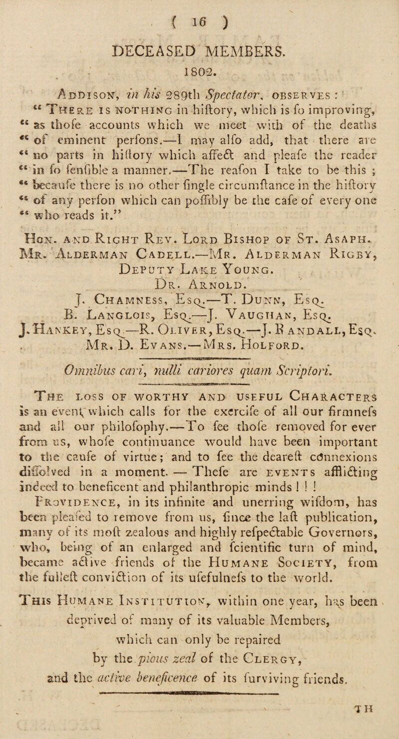 DECEASED MEMBERS. . : 1802. Addison, in Jus 289th Spectator, observes :' There is nothing in hiftory, which is fo improving, as thofe accounts which we meet w'ith of the deaths ** of eminent perfons.—I may alfo add, that there are ** BO parts in hi (lory which affeft and pleafe the reader ®® iii fo fenfible a manner.—The reafon I take to he this j ** becaiife there is no other fingle circumflance in the hiftory ** of any perfon which can poflibly be the cafe of every one ** who reads it.” Hon. and Right Rev. LopvD Bishop of St. Asaph. Mr. Alderman Cadell.—Mr. Alderman Rigby, Deputy Lake Young. Dr. Arnold. J. Chamness, Es(k—T. Dunn, Escy. B. Langlois, Escn—J. Vaughan, Esq^ J.'Hankey, Escl—R. Oliver, Esq^—J. E andall,Esq. Mr. D. Evans.— Mrs. Holford. Omnibus cavi^ nulli cariores quarn Scripiori, The loss of worthy and useful Characters is an event;which calls for the excrcife of all our firmnefs and all our philofophy.—To fee thofe removed for ever from us, whofe continuance would have been important to the caufe of virtue; and to fee the deareft ccJnnexions diilblved in a moment. — Thefe arc events afflidtins: ^ indeed to beneficent and philanthropic minds I ! ! Providence, in its infinite and unerring wifdom, has been pleafed to remove from us, fince the laft publication, many of its moft zealous and highly refpedfabie Governors, who, being of an enlarged and fcientific turn of mind, became adfive friends of the Humane Society, from the folleft convidlion of its ufefulnefs to the world. This Humane Institution, within one year, has been, deprived ot many of its valuable Members, which can only be repaired by t\\Q pious zeal of the Clergy, and the active beneficence of its furviving friends. TH