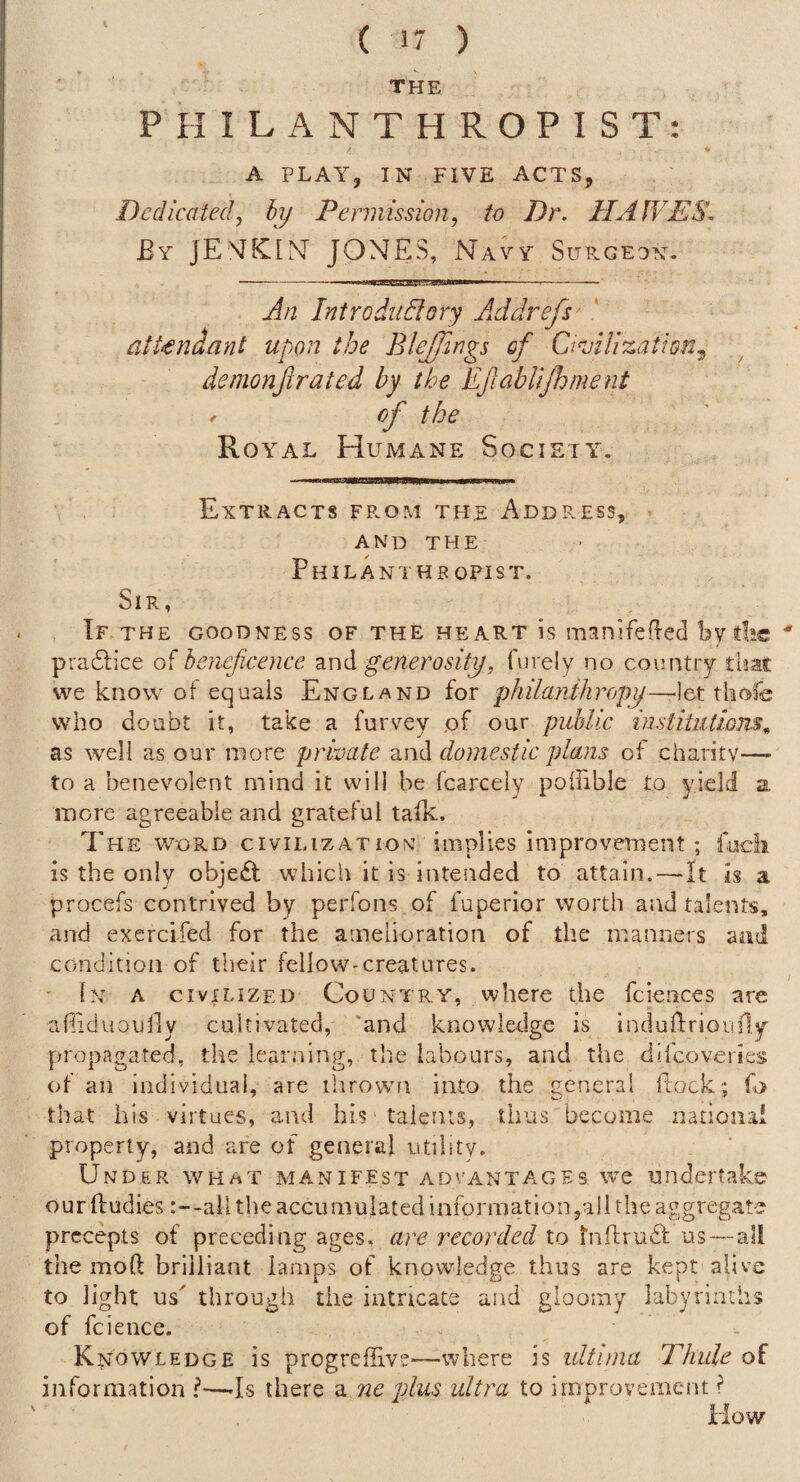 THE PHILANTHROPIST: A PLAY, IN FIVE ACTS, Dedicatedy by Permission^ to Dr. HAWES, £y JEMfCIN JONES, Navy Sup.geon, -. -- An Introductory AAdrefs- attendant upon the BleJJings of QAUzation.^ demonjirated by the EJlabUJhment / of the Royal Humane Society. Extracts fp.om the Addp.ess, A N D T H E PhILANTHR OPIST. Sir, Tf THE GOODNESS OF THE HEART is manjfedcd by die ' pra6lice of beneficence and generosityfurely no country that we know of equals England for philanihropij—-let thofe who doubt it, take a furvey of our public institntiom^ as well as our more private and domestic plans of charity—- to a benevolent mind it will be fcarcely poffible to yield a more agreeable and grateful talk. The word civilization; implies improvement; fudi is the only obje£t which it is intended to attain.—It is a procefs contrived by perfons of fuperior worth and talents, and exercifed for the amelioration of the manners and condition of their fellow-creatures. • In a civilized Country, where the fciences are afliduoully cultivated, 'and knowledge is induflrioiifly propagated, the lear.’iing, the labours, and the difeoveries of an individual, are ihrowm into the general ftock; fo that his virtues, and hi? talents, thus become national property, and are of general utility. Under what manifest advanta.ges we undertake ourlludies :—all the accumulated infoi'inationjall the aggregate precepts of preceding ages, ai^e recorded to tnftrudl us—al! the mod brilliant lamps of knowledge thus are kept alive to light us' through the intricate and gloomy labyrinths of fcience. Knowledge is progreffivs—where is ultima Thule of information I—-Is there a ne plus ultra to improvement ? How