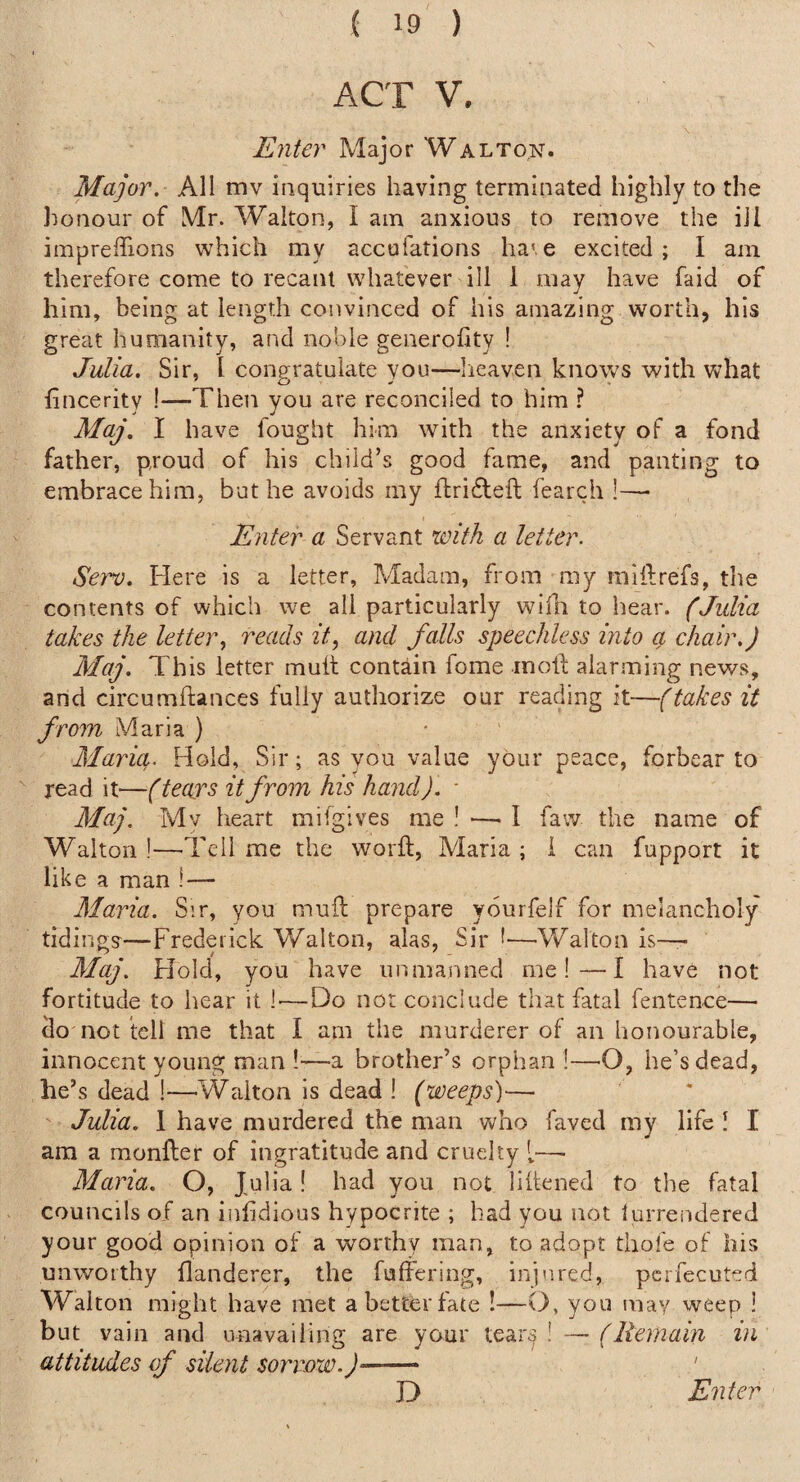 ACT V. Enter Major Walton. Major. All mv inquiries having terminated highly to the honour of Mr. Walton, I am anxious to remove the ill impreffions which my accofations ha'.e excited; I am therefore come to recant whatever ill 1 may have faid of him, being at length convinced of his amazing worth, his great humanity, and noble generofity ! Julia. Sir, 1 congratulate you—lieaven knows with what fincerity !—Then you are reconciled to him ? Maj, I have fought him with the anxiety of a fond father, proud of his child’s good fame, and panting to embrace him, but he avoids my ftridleft fearch !—• Enter a Servant with a letter. Sei'^. Here is a letter. Madam, from my miilrefs, the contents of which we all particularly wifn to hear. (Julia takes the letter., reads it, and falls speechless into a chair.) Maj. This letter mult contain fome moll: alarming news, and circumftances fully authorize our reading it—(takes it from Maria ) Maria. Hold, Sir; as you value your peace, forbear to read it'—(teaj's it from his hand). - Maj. Mv heart mifgives me ! —■ I faw the name of Walton !—Tell me the word:, Maria ; i can fupport it like a man !— Maria. Sir, you mud: prepare yourfelf for melancholy tiding?—Frederick Walton, alas. Sir I—Walton is-— Maj. FJoId, you have unmanned me!—I have not fortitude to hear it 1^—Do nor conclude that fatal fentence— do not tell me that I am the murderer of an honourable, innocent young man —a brother’s orphan !—he’s dead, he’s dead !—Walton is dead ! (weeps)— Julia. 1 have murdered the man who faved my life I I am a raonfler of ingratitude and cruelty [—• Maria. O, Julia! had you not lidened to the fatal councils of an inddious hypocrite ; had you not lurrendered your good opinion of a worthy man, to adopt thole of his unworthy flanderer, the fufferiog, injured, pcrfecuted Walton might have met a better fate !—O, you may weep ! but vain and unavailing are yarn* tears' ~~ (Remain in attitudes of silent sorrow.)- ' D Enter