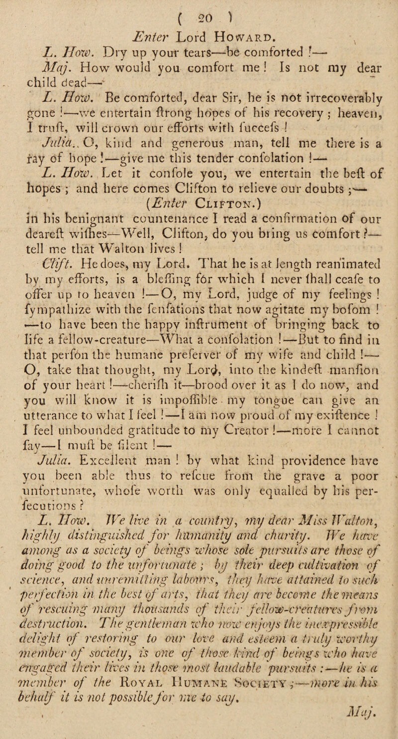 Enter Lord Howard. Z. Hox0. Dry up your tears—be comforted f— Maj. How would you comfort me ! Is not my dear child dead—■' Z. How, Be comforted, dear Sir, be is not irrecoverably gone !—v/e entertain Ilrong hopes of his recovery ; heaven, I trnft, will crown our efforts with luccefs ! Julia., Q, kind and generous man, tell me there is a fay of hope !—give me this tender confolation I— Z. How. Let it confole you, we entertain the bed of hopes ; and here comes Clifton to relieve our doubts — {Enter Clifton.) in his benignant countenance I read a confirmation of our deareft wifhes—Well, Clifton, do you bring us comfort ?— tell me that Walton lives ! Clift. He does, my Lord. That he is at length reanimated by my efforts, is a bleffing fOr wdiich 1 never lhall ceafe to offer up fo heaven !—O, my Lord, judge of my feelings I fympathize with the fenfations that now agitate ray bofom ! —to have been the happy inftrument of bringing back to life a fellow-creature—What a confolation !—But to find in that perfon the humane preferver of my wife and child !— O, take that thought, my Lorgl, into the kinded manfion of your heart!—cherifli it—brood over it as 1 do now, and you will know it is impoffible my tongue can give an utterance to what I feel !—I am now proud of my exiflence ! I feel unbounded gratitude to my Creator!—more 1 cannot fav—I mufi be filent !— j Julia. Excellent man ! by what kind providence have you been able thus to refcue from the grave a poor unfortunate, whole worth was only equalled by bis per- fecutions ? Z. How. We live in a countjy., my dear Miss Walton, highly distinguished for humanity and charity. We hawe among as a society of beings zehose sole pursuits are those of doing good to the xinforiunate ; by their deep cultivation of science, and unremitting labours, they have attained to such perfection in the best of arts, that they arc become the means of rescuing many thousands of theij' fellow-creatures from destruction. Uegentleman zcho now enjoys the inexpressible delight of restoring to our love and esteem a truly worthy 7nember of society, is one of those kind of beings who have engaged their lives in those most laudable pursuits Ac is a member of the Royal Humane ^Soc^ETY,•—more in his behalf it is not possible for me to say.