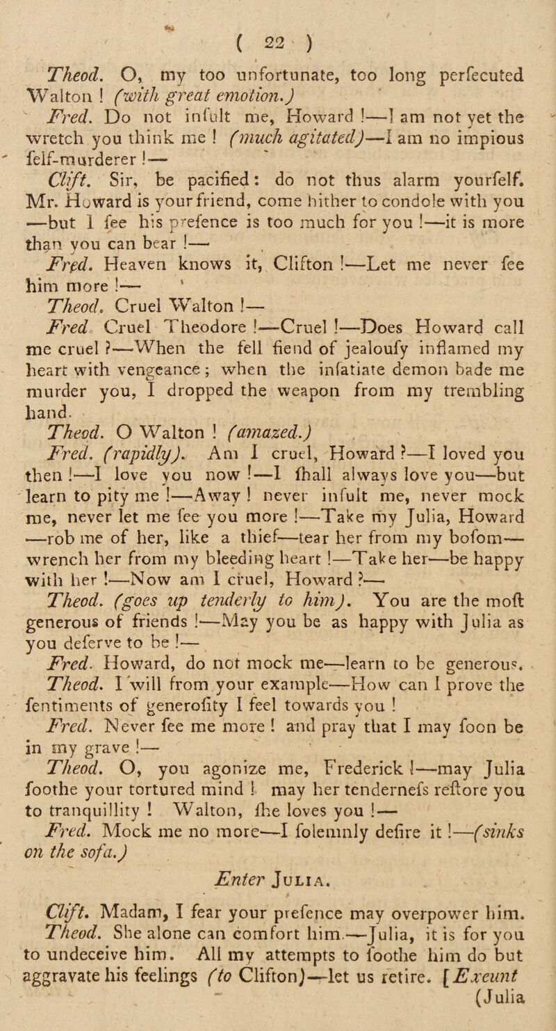 Theod, O, my too unfortunate, too long perfecuted Walton ! (with great emotion.) Fred. Do not infult me, Howard !—1 am not yet the wretch you think me ! (much agitated)—I am no impious feif-marderer!-— Clift. Sir, be pacified: do not thus alarm yourfelf. Mr. Howard is your friend, come hither to condole with you —but 1 fee his prefence is too much for you !—it is more than you can bear !— Fr^d, Heaven knows it, Clifton !—Let me never fee him more !— ‘ Theod. Cruel Walton !— Fred Cruel Theodore !~Crue] !—Does Howard call me cruel ?—When the fell fiend of jealoufy inflamed my heart with vengeance ; when the infatiate demon bade me murder you, I dropped the weapon from my trembling hand. Theod. O Walton ! (amazed.) Fred, (rapidly). Am 1 cruel, Howard?—I loved you then I—I love you now !—1 fnali always love you—but learn to pity me !—Away ! never infult me, never mock me, never let me fee you more !—Take my Julia, Howard ■—rob me of her, like a thief—tear her from my bofom— wrench her from my bleeding heart !—Take her'—be happy with her !—Now am I cruel, Howard ?— Theod. (goes up tenderly to him). You are the moft generous of friends !—May you be as happy with Julia as you deferve to be !— Fred. Howard, do not mock me—learn to be generous. Theod. I will from your example—How can 1 prove the fentiments of generofity I feel towards you ! Fred. Never fee me more ! and pray that I may foon be in my grave !— Theod. O, you agonize me, Frederick 1—may Julia foothe your tortured mind ! may her tendernefs reftore you to tranquillity ! Walton, Ihe loves you ! — Fred. Mock me no more-—I folemnly defire it!—(sinks on the sofa.) Enter Julia. Clift* Madam, I fear your prefence may overpower him. Theod. She alone can comfort him.—Julia, it is for you to undeceive him. All my attempts to foothe him do but aggravate his feelings (to CliftonJ—let us retire. [Exeunt (Julia